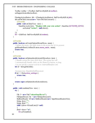 5105 –BHARATHIDASAN ENGINEERING COLLEGE
89
Toolbar toolbar = (Toolbar) findViewById(R.id.toolbar);
setSupportActionBar(toolbar);
FloatingActionButton fab = (FloatingActionButton) findViewById(R.id.fab);
fab.setOnClickListener(new View.OnClickListener() {
@Override
public void onClick(View view) {
Snackbar.make(view, "Replace with your own action", Snackbar.LENGTH_LONG)
.setAction("Action", null).show();
}
});
E1 = (EditText) findViewById(R.id.txtdata);
}
@Override
public boolean onCreateOptionsMenu(Menu menu) {
// Inflate the menu; this adds items to the action bar if it is present.
getMenuInflater().inflate(R.menu.menu_main, menu);
return true;
}
@Override
public boolean onOptionsItemSelected(MenuItem item) {
// Handle action bar item clicks here. The action bar will
// automatically handle clicks on the Home/Up button, so long
// as you specify a parent activity in AndroidManifest.xml.
int id = item.getItemId();
//noinspection SimplifiableIfStatement
if (id == R.id.action_settings) {
return true;
}
return super.onOptionsItemSelected(item);
}
public void readdata(View view) {
try {
File f = new File("/sdcard/myfile.txt");
FileInputStream fin = new FileInputStream(f);
BufferedReader bf=new BufferedReader(new InputStreamReader(fin));
String drow="";
String dbuf="";
while ((drow=bf.readLine())!=null)
{
dbuf+=drow+"n";
E1.setText(dbuf);
 