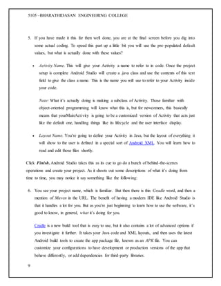 5105 –BHARATHIDASAN ENGINEERING COLLEGE
9
5. If you have made it this far then well done, you are at the final screen before you dig into
some actual coding. To speed this part up a little bit you will use the pre-populated default
values, but what is actually done with these values?
 Activity Name. This will give your Activity a name to refer to in code. Once the project
setup is complete Android Studio will create a .java class and use the contents of this text
field to give the class a name. This is the name you will use to refer to your Activity inside
your code.
Note: What it’s actually doing is making a subclass of Activity. Those familiar with
object-oriented programming will know what this is, but for newcomers, this basically
means that yourMainActivity is going to be a customized version of Activity that acts just
like the default one, handling things like its lifecycle and the user interface display.
 Layout Name. You’re going to define your Activity in Java, but the layout of everything it
will show to the user is defined in a special sort of Android XML. You will learn how to
read and edit those files shortly.
Click Finish. Android Studio takes this as its cue to go do a bunch of behind-the-scenes
operations and create your project. As it shoots out some descriptions of what it’s doing from
time to time, you may notice it say something like the following:
6. You see your project name, which is familiar. But then there is this Gradle word, and then a
mention of Maven in the URL. The benefit of having a modern IDE like Android Studio is
that it handles a lot for you. But as you’re just beginning to learn how to use the software, it’s
good to know, in general, what it’s doing for you.
Cradle is a new build tool that is easy to use, but it also contains a lot of advanced options if
you investigate it further. It takes your Java code and XML layouts, and then uses the latest
Android build tools to create the app package file, known as an APK file. You can
customize your configurations to have development or production versions of the app that
behave differently, or add dependencies for third-party libraries.
 