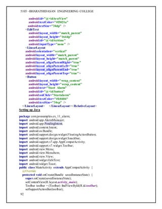 5105 –BHARATHIDASAN ENGINEERING COLLEGE
92
android:id="@+id/textView"
android:textColor="#f3021a"
android:textSize="34dp" />
<EditText
android:layout_width="match_parent"
android:layout_height="164dp"
android:id="@+id/txttime"
android:inputType="none" />
<LinearLayout
android:orientation="vertical"
android:layout_width="match_parent"
android:layout_height="match_parent"
android:layout_alignParentRight="true"
android:layout_alignParentLeft="true"
android:layout_alignParentEnd="true"
android:layout_alignParentTop="true">
<Button
android:layout_width="wrap_content"
android:layout_height="wrap_content"
android:text="Start Alarm"
android:id="@+id/button"
android:onClick="Startalarm"
android:textColor="#fc0404"
android:textSize="34sp" />
</LinearLayout> </LinearLayout></RelativeLayout>
Setting up Java
package com.javasamples.ex_11_alarm;
import android.app.AlarmManager;
import android.app.PendingIntent;
import android.content.Intent;
import android.os.Bundle;
import android.support.design.widget.FloatingActionButton;
import android.support.design.widget.Snackbar;
import android.support.v7.app.AppCompatActivity;
import android.support.v7.widget.Toolbar;
import android.view.Menu;
import android.view.MenuItem;
import android.view.View;
import android.widget.EditText;
import android.widget.Toast;
public class MainActivity extends AppCompatActivity {
@Override
protected void onCreate(Bundle savedInstanceState) {
super.onCreate(savedInstanceState);
setContentView(R.layout.activity_main);
Toolbar toolbar = (Toolbar) findViewById(R.id.toolbar);
setSupportActionBar(toolbar);
 