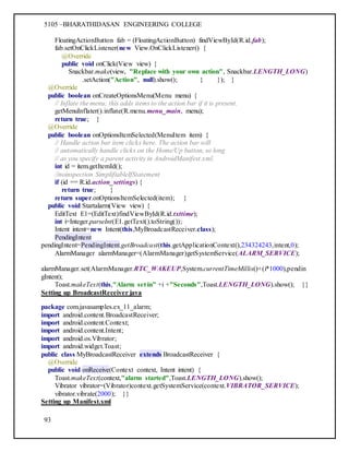 5105 –BHARATHIDASAN ENGINEERING COLLEGE
93
FloatingActionButton fab = (FloatingActionButton) findViewById(R.id.fab);
fab.setOnClickListener(new View.OnClickListener() {
@Override
public void onClick(View view) {
Snackbar.make(view, "Replace with your own action", Snackbar.LENGTH_LONG)
.setAction("Action", null).show(); } }); }
@Override
public boolean onCreateOptionsMenu(Menu menu) {
// Inflate the menu; this adds items to the action bar if it is present.
getMenuInflater().inflate(R.menu.menu_main, menu);
return true; }
@Override
public boolean onOptionsItemSelected(MenuItem item) {
// Handle action bar item clicks here. The action bar will
// automatically handle clicks on the Home/Up button, so long
// as you specify a parent activity in AndroidManifest.xml.
int id = item.getItemId();
//noinspection SimplifiableIfStatement
if (id == R.id.action_settings) {
return true; }
return super.onOptionsItemSelected(item); }
public void Startalarm(View view) {
EditText E1=(EditText)findViewById(R.id.txttime);
int i=Integer.parseInt(E1.getText().toString());
Intent intent=new Intent(this,MyBroadcastReceiver.class);
PendingIntent
pendingIntent=PendingIntent.getBroadcast(this.getApplicationContext(),234324243,intent,0);
AlarmManager alarmManager=(AlarmManager)getSystemService(ALARM_SERVICE);
alarmManager.set(AlarmManager.RTC_WAKEUP,System.currentTimeMillis()+(i*1000),pendin
gIntent);
Toast.makeText(this,"Alarm set in" +i +"Seconds",Toast.LENGTH_LONG).show(); }}
Setting up BroadcastReceiver java
package com.javasamples.ex_11_alarm;
import android.content.BroadcastReceiver;
import android.content.Context;
import android.content.Intent;
import android.os.Vibrator;
import android.widget.Toast;
public class MyBroadcastReceiver extends BroadcastReceiver {
@Override
public void onReceive(Context context, Intent intent) {
Toast.makeText(context,"alarm started",Toast.LENGTH_LONG).show();
Vibrator vibrator=(Vibrator)context.getSystemService(context.VIBRATOR_SERVICE);
vibrator.vibrate(2000); }}
Setting up Manifest.xml
 