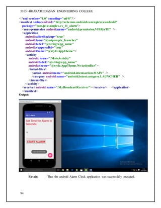 5105 –BHARATHIDASAN ENGINEERING COLLEGE
94
<?xml version="1.0" encoding="utf-8"?>
<manifest xmlns:android="http://schemas.android.com/apk/res/android"
package="com.javasamples.ex_11_alarm">
<uses-permission android:name="android.permission.VIBRATE" />
<application
android:allowBackup="true"
android:icon="@mipmap/ic_launcher"
android:label="@string/app_name"
android:supportsRtl="true"
android:theme="@style/AppTheme">
<activity
android:name=".MainActivity"
android:label="@string/app_name"
android:theme="@style/AppTheme.NoActionBar">
<intent-filter>
<action android:name="android.intent.action.MAIN" />
<category android:name="android.intent.category.LAUNCHER" />
</intent-filter>
</activity>
<receiver android:name=".MyBroadcastReceiver"></receiver> </application>
</manifest>
Output:
Result: Thus the android Alarm Clock application was successfully executed.
 