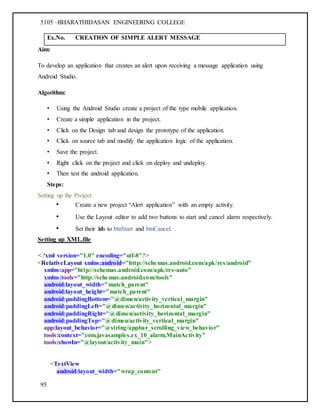 5105 –BHARATHIDASAN ENGINEERING COLLEGE
95
Ex.No. CREATION OF SIMPLE ALERT MESSAGE
Aim:
To develop an application that creates an alert upon receiving a message application using
Android Studio.
Algorithm:
• Using the Android Studio create a project of the type mobile application.
• Create a simple application in the project.
• Click on the Design tab and design the prototype of the application.
• Click on source tab and modify the application logic of the application.
• Save the project.
• Right click on the project and click on deploy and undeploy.
• Then test the android application.
Steps:
Setting up the Project
• Create a new project “Alert application” with an empty activity.
• Use the Layout editor to add two buttons to start and cancel alarm respectively.
• Set their ids to btnStart and btnCancel.
Setting up XML.file
<?xml version="1.0" encoding="utf-8"?>
<RelativeLayout xmlns:android="http://schemas.android.com/apk/res/android"
xmlns:app="http://schemas.android.com/apk/res-auto"
xmlns:tools="http://schemas.android.com/tools"
android:layout_width="match_parent"
android:layout_height="match_parent"
android:paddingBottom="@dimen/activity_vertical_margin"
android:paddingLeft="@dimen/activity_horizontal_margin"
android:paddingRight="@dimen/activity_horizontal_margin"
android:paddingTop="@dimen/activity_vertical_margin"
app:layout_behavior="@string/appbar_scrolling_view_behavior"
tools:context="com.javasamples.ex_10_alarm.MainActivity"
tools:showIn="@layout/activity_main">
<TextView
android:layout_width="wrap_content"
 