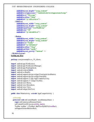 5105 –BHARATHIDASAN ENGINEERING COLLEGE
96
android:layout_height="wrap_content"
android:textAppearance="?android:attr/textAppearanceLarge"
android:text="Message"
android:textSize="34sp"
android:id="@+id/textview"/>
<EditText
android:layout_width="wrap_content"
android:layout_height="wrap_content"
android:inputType="textMultiLine"
android:ems="10"
android:id="@+id/editText"/>
<Button
android:layout_width="wrap_content"
android:layout_height="wrap_content"
android:text="Notify"
android:id="@+id/button"
android:textSize="34sp"
android:onClick="notify"
android:layout_gravity="bottom" />
</RelativeLayout>
Setting up Java
package com.javasamples.ex_10_alarm;
import android.app.Notification;
import android.app.NotificationManager;
import android.app.PendingIntent;
import android.content.Intent;
import android.os.Bundle;
import android.support.design.widget.FloatingActionButton;
import android.support.design.widget.Snackbar;
import android.support.v7.app.AppCompatActivity;
import android.support.v7.widget.Toolbar;
import android.view.Menu;
import android.view.MenuItem;
import android.view.View;
import android.widget.EditText;
public class MainActivity extends AppCompatActivity {
@Override
protected void onCreate(Bundle savedInstanceState) {
super.onCreate(savedInstanceState);
setContentView(R.layout.activity_main);
Toolbar toolbar = (Toolbar) findViewById(R.id.toolbar);
setSupportActionBar(toolbar);
 