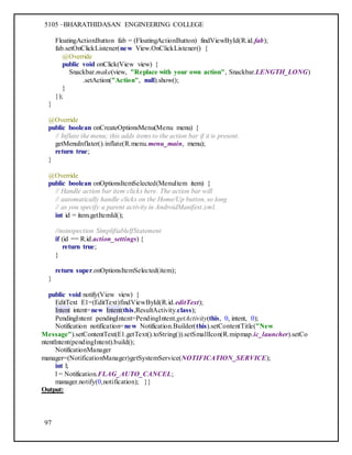 5105 –BHARATHIDASAN ENGINEERING COLLEGE
97
FloatingActionButton fab = (FloatingActionButton) findViewById(R.id.fab);
fab.setOnClickListener(new View.OnClickListener() {
@Override
public void onClick(View view) {
Snackbar.make(view, "Replace with your own action", Snackbar.LENGTH_LONG)
.setAction("Action", null).show();
}
});
}
@Override
public boolean onCreateOptionsMenu(Menu menu) {
// Inflate the menu; this adds items to the action bar if it is present.
getMenuInflater().inflate(R.menu.menu_main, menu);
return true;
}
@Override
public boolean onOptionsItemSelected(MenuItem item) {
// Handle action bar item clicks here. The action bar will
// automatically handle clicks on the Home/Up button, so long
// as you specify a parent activity in AndroidManifest.xml.
int id = item.getItemId();
//noinspection SimplifiableIfStatement
if (id == R.id.action_settings) {
return true;
}
return super.onOptionsItemSelected(item);
}
public void notify(View view) {
EditText E1=(EditText)findViewById(R.id.editText);
Intent intent=new Intent(this,ResultActivity.class);
PendingIntent pendingIntent=PendingIntent.getActivity(this, 0, intent, 0);
Notification notification=new Notification.Builder(this).setContentTitle("New
Message").setContentText(E1.getText().toString()).setSmallIcon(R.mipmap.ic_launcher).setCo
ntentIntent(pendingIntent).build();
NotificationManager
manager=(NotificationManager)getSystemService(NOTIFICATION_SERVICE);
int l;
l = Notification.FLAG_AUTO_CANCEL;
manager.notify(0,notification); }}
Output:
 