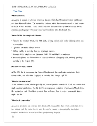 5105 –BHARATHIDASAN ENGINEERING COLLEGE
99
Viva -Voce
What is android?
A.Android is a stack of software for mobile devices which has Operating System, middleware
and some key applications. The application executes within its own process and its own instance
of Dalvik Virtual Machine. Many Virtual Machines run efficiently by a DVM device. DVM
executes Java language byte code which later transforms into .dex format files.
What are the advantages of Android?
* Features like weather details, live RSS feeds, opening screen, icon on the opening screen can
be customized
* Optimized DVM for mobile devices
* SQLite enables to store the data in a structured manner.
* Supports GSM telephone and Bluetooth, WiFi, 3G and EDGE technologies
* The development is a combination of a device emulator, debugging tools, memory profiling
and plug-in for Eclipse IDE.
Describe the APK format.
A.The APK file is compressed the AndroidManifest.xml file, application code (.dex files),
resource files, and other files. A project is compiled into a single .apk file.
What is .apk extension?
A.The extension for an Android package file, which typically contains all of the files related to a
single Android application. The file itself is a compressed collection of an AndroidManifest.xml
file, application code (.dex files), resource files, and other files. A project is compiled into a
single .apk file.
What is .dex extension?
A.Android programs are compiled into .dex (Dalvik Executable) files, which are in turn zipped
into a single .apk file on the device. .dex files can be created by automatically translating
compiled applications written in the Java programming language.
 