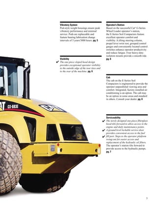 3
Vibratory System
Pod-style weight housings ensure peak
vibratory performance and minimal
service. Pods are replaceable and
feature bearing lubrication change
intervals of 3 years/3000 hours. pg. 5
Visibility
The one-piece sloped hood design
provides exceptional operator visibility
to the outside edge of the rear tires and
to the rear of the machine. pg. 6
Operator’s Station
Based on the successful Cat®
G-Series
Wheel Loader operator’s station,
the E-Series Soil Compactors feature
excellent operator comfort and
visibility. A tilting steering column,
propel lever wrist rest, grouped control
gauges and conveniently located control
switches enhance operator productivity
and reduce fatigue. Four heavy-duty
isolation mounts provide a smooth ride.
pg. 6
Cab
The cab on the E-Series Soil
Compactors is engineered to provide the
operator unparalleled viewing area and
comfort. Integrated, factory installed air
conditioning is an option. The cab may
be an option in some areas and standard
in others. Consult your dealer. pg. 6
Serviceability
The newly designed one-piece fiberglass
hood tilts forward to allow access to the
engine and daily maintenance points.
A ground level lockable service door
provides convenient access to the fuel
fill port. Steps to the operator platform
swing-out for easier access and
replacement of the hydraulic oil filters.
The operator’s station tilts forward to
provide access to the hydraulic pumps.
pg. 7
✔
✔
✔
✔
 