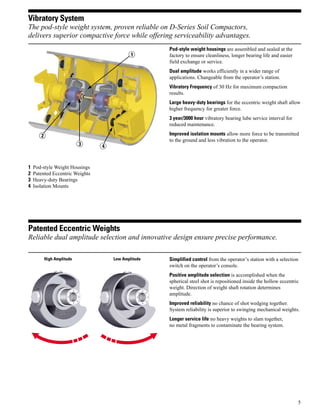 5
Vibratory System
The pod-style weight system, proven reliable on D-Series Soil Compactors,
delivers superior compactive force while offering serviceability advantages.
Pod-style weight housings are assembled and sealed at the
factory to ensure cleanliness, longer bearing life and easier
field exchange or service.
Dual amplitude works efficiently in a wider range of
applications. Changeable from the operator’s station.
Vibratory Frequency of 30 Hz for maximum compaction
results.
Large heavy-duty bearings for the eccentric weight shaft allow
higher frequency for greater force.
3 year/3000 hour vibratory bearing lube service interval for
reduced maintenance.
Improved isolation mounts allow more force to be transmitted
to the ground and less vibration to the operator.
Patented Eccentric Weights
Reliable dual amplitude selection and innovative design ensure precise performance.
Simplified control from the operator’s station with a selection
switch on the operator’s console.
Positive amplitude selection is accomplished when the
spherical steel shot is repositioned inside the hollow eccentric
weight. Direction of weight shaft rotation determines
amplitude.
Improved reliability no chance of shot wedging together.
System reliability is superior to swinging mechanical weights.
Longer service life no heavy weights to slam together,
no metal fragments to contaminate the bearing system.
High Amplitude Low Amplitude
1 Pod-style Weight Housings
2 Patented Eccentric Weights
3 Heavy-duty Bearings
4 Isolation Mounts
1
2
3 4
 