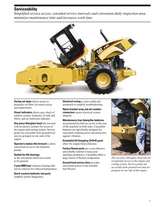 7
Serviceability
Simplified service access, extended service intervals and convenient daily inspection area
minimizes maintenance time and increases work time.
The one piece fiberglass hood tilts for
exceptional access to the engine and
cooling system. Service points are
accessible from ground level and are
grouped on one side of the engine.
Swing-out steps allows access to
hydraulic oil filters for easier access
and replacement.
Visual indicators allows easy check of
radiator coolant, hydraulic oil tank and
filters, and air restriction indicator.
One piece fiberglass hood tilts forward
with an electric actuator for access to
the engine and cooling system. Service
points are accessible from ground level
and are grouped on one side of the
engine.
Operator’s station tilts forward to allow
convenient access to the hydraulic
pumps.
Sealed-for-life bearings
in the articulation hitch never need
to be greased.
3 year/3000 hour vibratory bearing lube
service interval for reduced maintenance.
Quick connect hydraulic test ports
simplify system diagnostics.
Electrical wiring is color-coded and
numbered to simplify troubleshooting.
Nylon braided wrap and all-weather
connectors ensure electrical system
integrity.
Maintenance-free Caterpillar batteries
are protected by bolt-on covers in the rear
of the machine on both sides. Caterpillar
batteries are specifically designed for
maximum cranking power and protection
against vibration.
Scheduled Oil Sampling (S•O•S) ports
allow for simple fluid collection.
Factory Reman parts are a cost-effective
and reliable solution to keep your
machines productive. Caterpillar offers a
large choice of Reman components.
Ground level service door provides
convenient access to the lockable
fuel fill port.
 