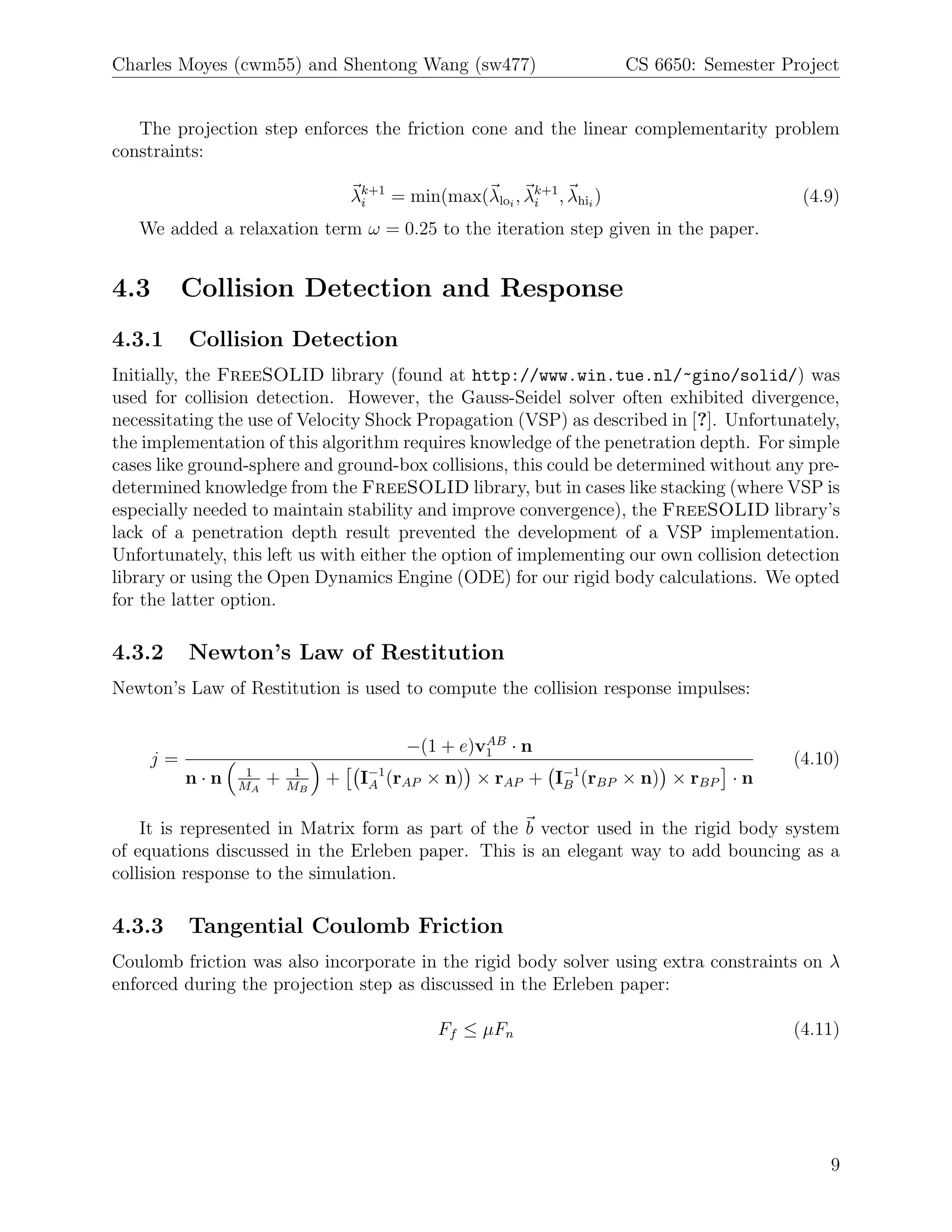 Charles Moyes (cwm55) and Shentong Wang (sw477)                         CS 6650: Semester Project


   The projection step enforces the friction cone and the linear complementarity problem
constraints:

                                  λk+1 = min(max(λloi , λk+1 , λhii )
                                   i                     i                                  (4.9)
   We added a relaxation term ω = 0.25 to the iteration step given in the paper.


4.3      Collision Detection and Response
4.3.1    Collision Detection
Initially, the FreeSOLID library (found at http://www.win.tue.nl/~gino/solid/) was
used for collision detection. However, the Gauss-Seidel solver often exhibited divergence,
necessitating the use of Velocity Shock Propagation (VSP) as described in [?]. Unfortunately,
the implementation of this algorithm requires knowledge of the penetration depth. For simple
cases like ground-sphere and ground-box collisions, this could be determined without any pre-
determined knowledge from the FreeSOLID library, but in cases like stacking (where VSP is
especially needed to maintain stability and improve convergence), the FreeSOLID library’s
lack of a penetration depth result prevented the development of a VSP implementation.
Unfortunately, this left us with either the option of implementing our own collision detection
library or using the Open Dynamics Engine (ODE) for our rigid body calculations. We opted
for the latter option.

4.3.2    Newton’s Law of Restitution
Newton’s Law of Restitution is used to compute the collision response impulses:

                                                  AB
                                         −(1 + e)v1 · n
    j=                                                                                     (4.10)
         n·n     1
                MA
                     +    1
                         MB
                              +    I−1 (rAP × n) × rAP + I−1 (rBP × n) × rBP · n
                                    A                     B


    It is represented in Matrix form as part of the b vector used in the rigid body system
of equations discussed in the Erleben paper. This is an elegant way to add bouncing as a
collision response to the simulation.

4.3.3    Tangential Coulomb Friction
Coulomb friction was also incorporate in the rigid body solver using extra constraints on λ
enforced during the projection step as discussed in the Erleben paper:

                                              Ff ≤ µFn                                     (4.11)




                                                                                               9
 
