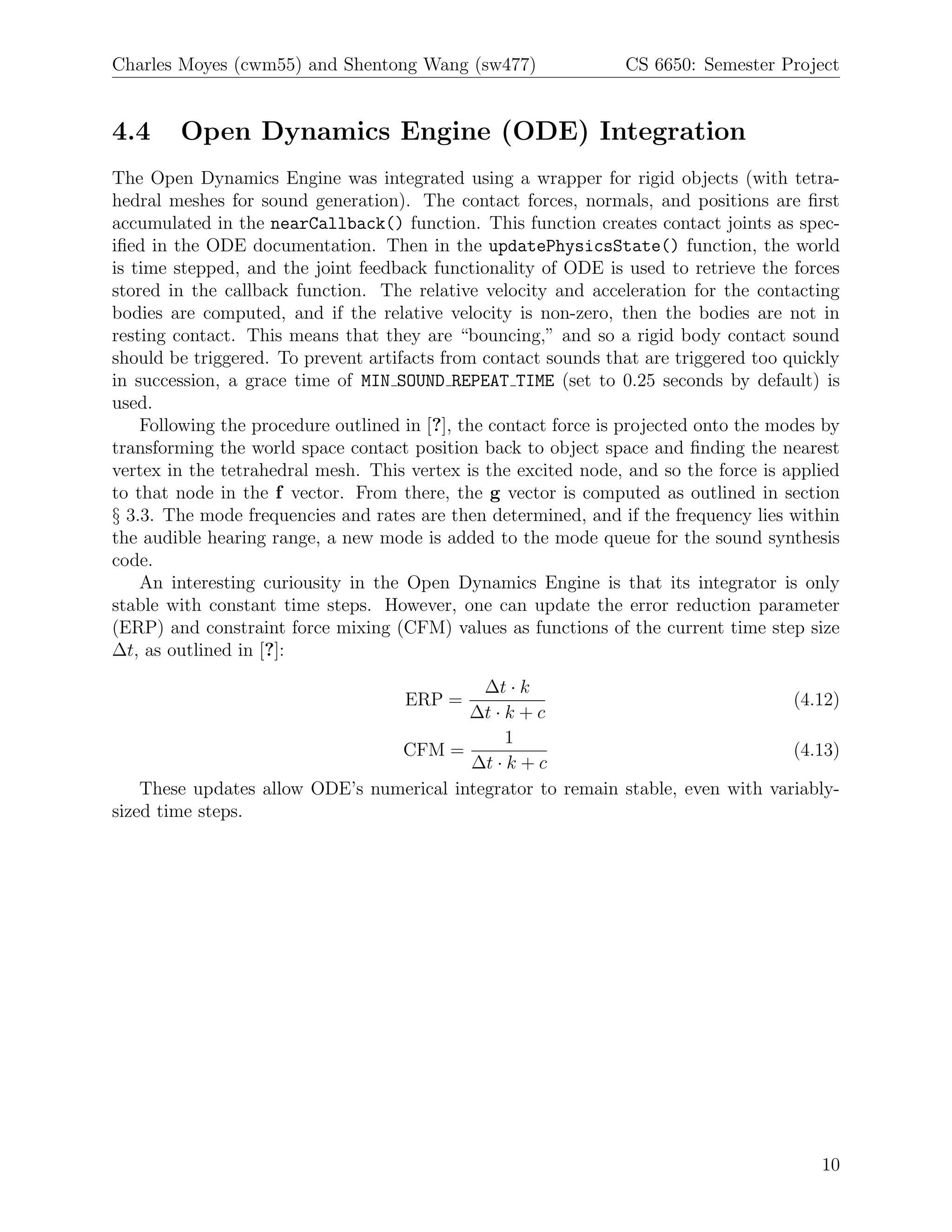 Charles Moyes (cwm55) and Shentong Wang (sw477)                  CS 6650: Semester Project


4.4     Open Dynamics Engine (ODE) Integration
The Open Dynamics Engine was integrated using a wrapper for rigid objects (with tetra-
hedral meshes for sound generation). The contact forces, normals, and positions are ﬁrst
accumulated in the nearCallback() function. This function creates contact joints as spec-
iﬁed in the ODE documentation. Then in the updatePhysicsState() function, the world
is time stepped, and the joint feedback functionality of ODE is used to retrieve the forces
stored in the callback function. The relative velocity and acceleration for the contacting
bodies are computed, and if the relative velocity is non-zero, then the bodies are not in
resting contact. This means that they are “bouncing,” and so a rigid body contact sound
should be triggered. To prevent artifacts from contact sounds that are triggered too quickly
in succession, a grace time of MIN SOUND REPEAT TIME (set to 0.25 seconds by default) is
used.
    Following the procedure outlined in [?], the contact force is projected onto the modes by
transforming the world space contact position back to object space and ﬁnding the nearest
vertex in the tetrahedral mesh. This vertex is the excited node, and so the force is applied
to that node in the f vector. From there, the g vector is computed as outlined in section
§ 3.3. The mode frequencies and rates are then determined, and if the frequency lies within
the audible hearing range, a new mode is added to the mode queue for the sound synthesis
code.
    An interesting curiousity in the Open Dynamics Engine is that its integrator is only
stable with constant time steps. However, one can update the error reduction parameter
(ERP) and constraint force mixing (CFM) values as functions of the current time step size
∆t, as outlined in [?]:
                                            ∆t · k
                                     ERP =                                        (4.12)
                                          ∆t · k + c
                                               1
                                 CFM =                                            (4.13)
                                          ∆t · k + c
    These updates allow ODE’s numerical integrator to remain stable, even with variably-
sized time steps.




                                                                                          10
 