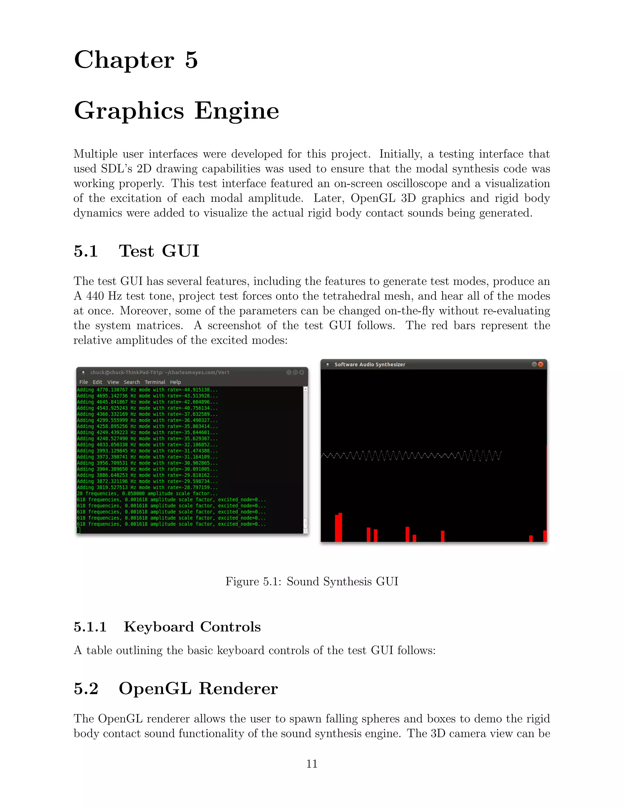 Chapter 5

Graphics Engine
Multiple user interfaces were developed for this project. Initially, a testing interface that
used SDL’s 2D drawing capabilities was used to ensure that the modal synthesis code was
working properly. This test interface featured an on-screen oscilloscope and a visualization
of the excitation of each modal amplitude. Later, OpenGL 3D graphics and rigid body
dynamics were added to visualize the actual rigid body contact sounds being generated.


5.1     Test GUI
The test GUI has several features, including the features to generate test modes, produce an
A 440 Hz test tone, project test forces onto the tetrahedral mesh, and hear all of the modes
at once. Moreover, some of the parameters can be changed on-the-ﬂy without re-evaluating
the system matrices. A screenshot of the test GUI follows. The red bars represent the
relative amplitudes of the excited modes:




                             Figure 5.1: Sound Synthesis GUI


5.1.1    Keyboard Controls
A table outlining the basic keyboard controls of the test GUI follows:


5.2     OpenGL Renderer
The OpenGL renderer allows the user to spawn falling spheres and boxes to demo the rigid
body contact sound functionality of the sound synthesis engine. The 3D camera view can be

                                             11
 