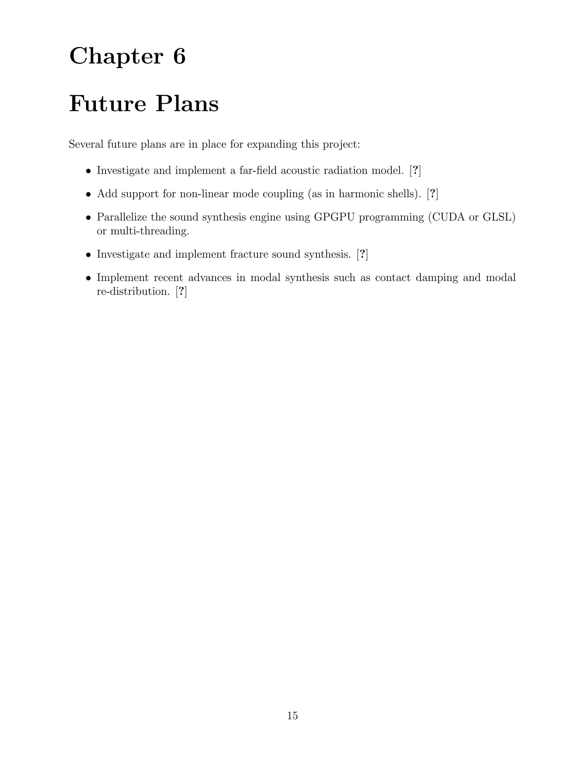 Chapter 6

Future Plans
Several future plans are in place for expanding this project:

   • Investigate and implement a far-ﬁeld acoustic radiation model. [?]

   • Add support for non-linear mode coupling (as in harmonic shells). [?]

   • Parallelize the sound synthesis engine using GPGPU programming (CUDA or GLSL)
     or multi-threading.

   • Investigate and implement fracture sound synthesis. [?]

   • Implement recent advances in modal synthesis such as contact damping and modal
     re-distribution. [?]




                                             15
 