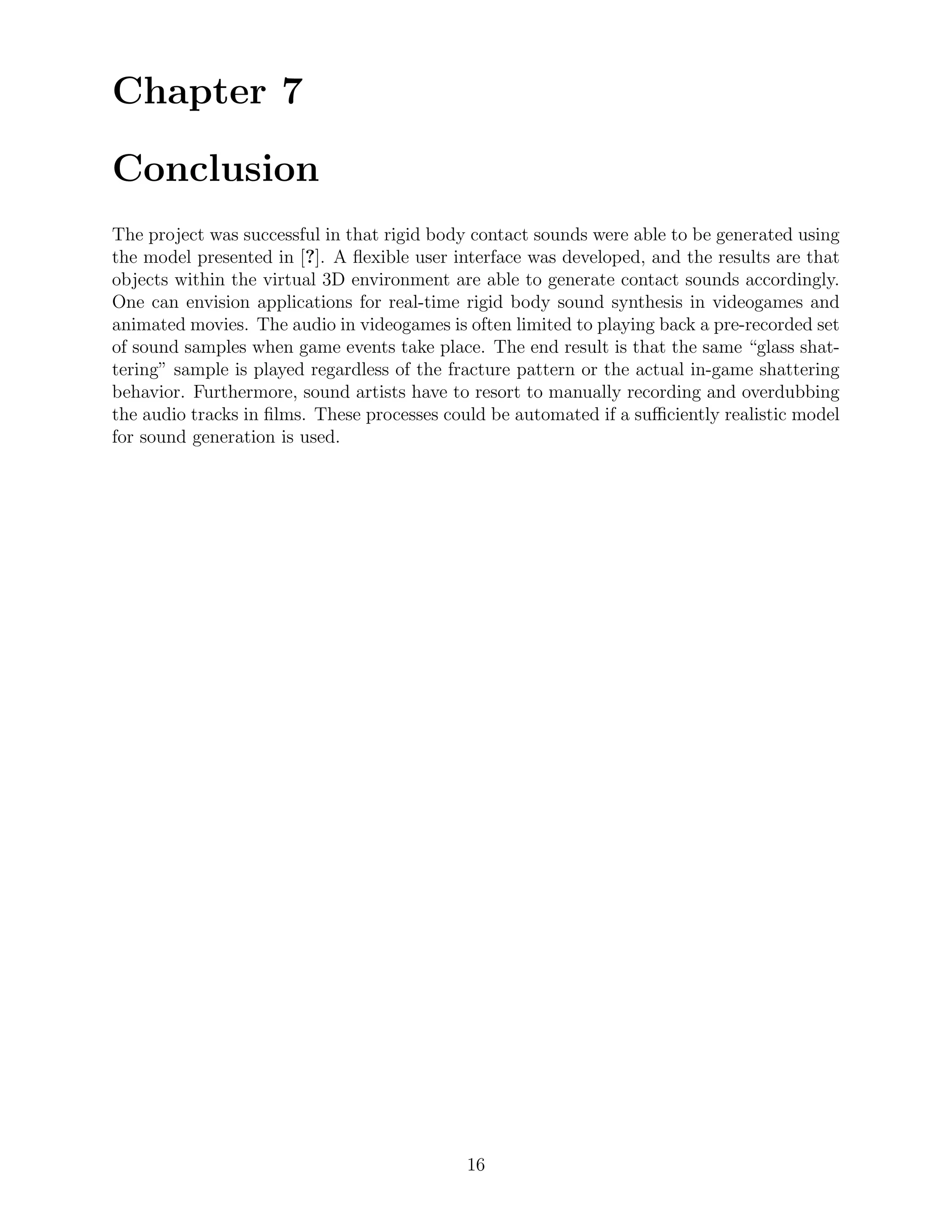 Chapter 7

Conclusion
The project was successful in that rigid body contact sounds were able to be generated using
the model presented in [?]. A ﬂexible user interface was developed, and the results are that
objects within the virtual 3D environment are able to generate contact sounds accordingly.
One can envision applications for real-time rigid body sound synthesis in videogames and
animated movies. The audio in videogames is often limited to playing back a pre-recorded set
of sound samples when game events take place. The end result is that the same “glass shat-
tering” sample is played regardless of the fracture pattern or the actual in-game shattering
behavior. Furthermore, sound artists have to resort to manually recording and overdubbing
the audio tracks in ﬁlms. These processes could be automated if a suﬃciently realistic model
for sound generation is used.




                                            16
 