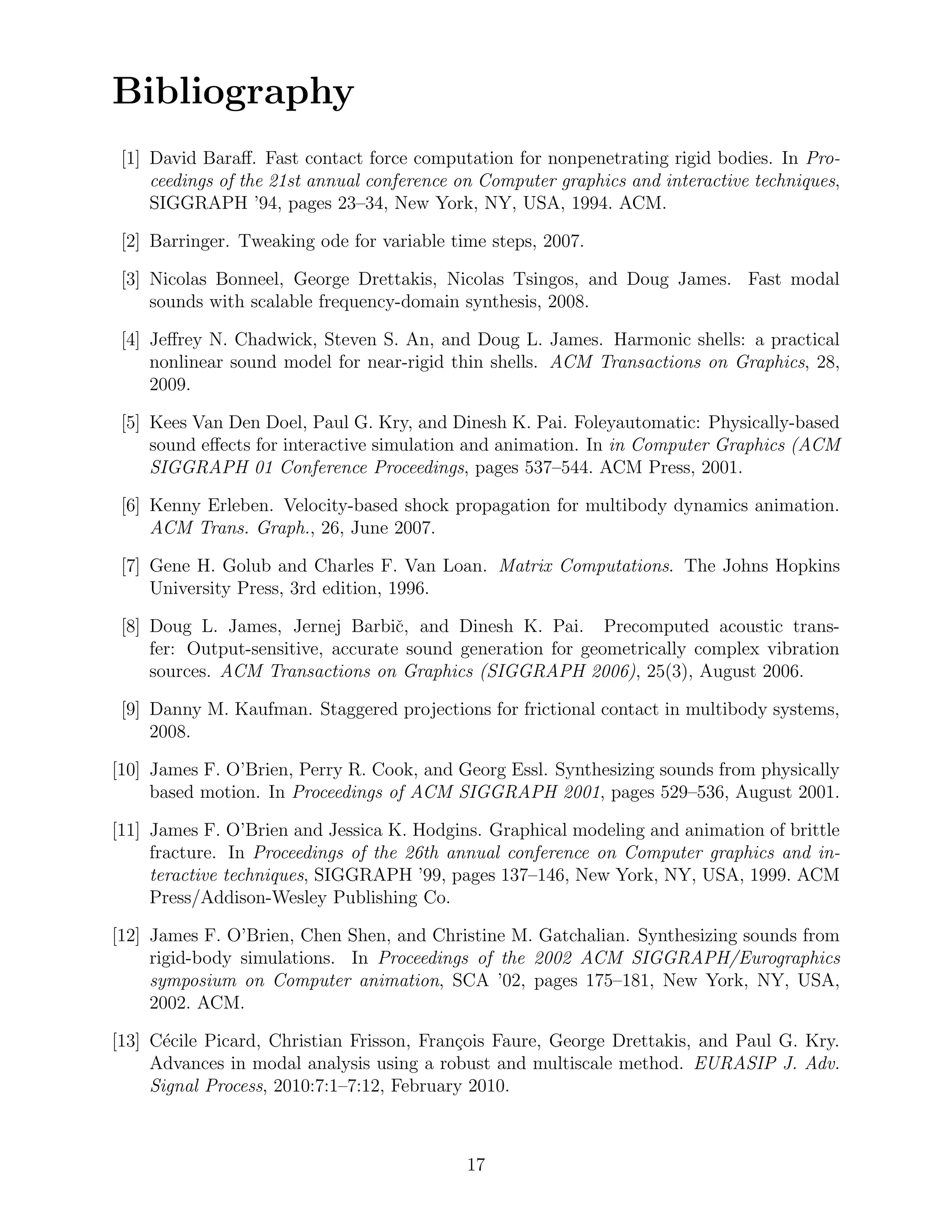 Bibliography
 [1] David Baraﬀ. Fast contact force computation for nonpenetrating rigid bodies. In Pro-
     ceedings of the 21st annual conference on Computer graphics and interactive techniques,
     SIGGRAPH ’94, pages 23–34, New York, NY, USA, 1994. ACM.

 [2] Barringer. Tweaking ode for variable time steps, 2007.

 [3] Nicolas Bonneel, George Drettakis, Nicolas Tsingos, and Doug James. Fast modal
     sounds with scalable frequency-domain synthesis, 2008.

 [4] Jeﬀrey N. Chadwick, Steven S. An, and Doug L. James. Harmonic shells: a practical
     nonlinear sound model for near-rigid thin shells. ACM Transactions on Graphics, 28,
     2009.

 [5] Kees Van Den Doel, Paul G. Kry, and Dinesh K. Pai. Foleyautomatic: Physically-based
     sound eﬀects for interactive simulation and animation. In in Computer Graphics (ACM
     SIGGRAPH 01 Conference Proceedings, pages 537–544. ACM Press, 2001.

 [6] Kenny Erleben. Velocity-based shock propagation for multibody dynamics animation.
     ACM Trans. Graph., 26, June 2007.

 [7] Gene H. Golub and Charles F. Van Loan. Matrix Computations. The Johns Hopkins
     University Press, 3rd edition, 1996.

 [8] Doug L. James, Jernej Barbiˇ, and Dinesh K. Pai. Precomputed acoustic trans-
                                    c
     fer: Output-sensitive, accurate sound generation for geometrically complex vibration
     sources. ACM Transactions on Graphics (SIGGRAPH 2006), 25(3), August 2006.

 [9] Danny M. Kaufman. Staggered projections for frictional contact in multibody systems,
     2008.

[10] James F. O’Brien, Perry R. Cook, and Georg Essl. Synthesizing sounds from physically
     based motion. In Proceedings of ACM SIGGRAPH 2001, pages 529–536, August 2001.

[11] James F. O’Brien and Jessica K. Hodgins. Graphical modeling and animation of brittle
     fracture. In Proceedings of the 26th annual conference on Computer graphics and in-
     teractive techniques, SIGGRAPH ’99, pages 137–146, New York, NY, USA, 1999. ACM
     Press/Addison-Wesley Publishing Co.

[12] James F. O’Brien, Chen Shen, and Christine M. Gatchalian. Synthesizing sounds from
     rigid-body simulations. In Proceedings of the 2002 ACM SIGGRAPH/Eurographics
     symposium on Computer animation, SCA ’02, pages 175–181, New York, NY, USA,
     2002. ACM.

[13] C´cile Picard, Christian Frisson, Fran¸ois Faure, George Drettakis, and Paul G. Kry.
       e                                   c
     Advances in modal analysis using a robust and multiscale method. EURASIP J. Adv.
     Signal Process, 2010:7:1–7:12, February 2010.



                                            17
 