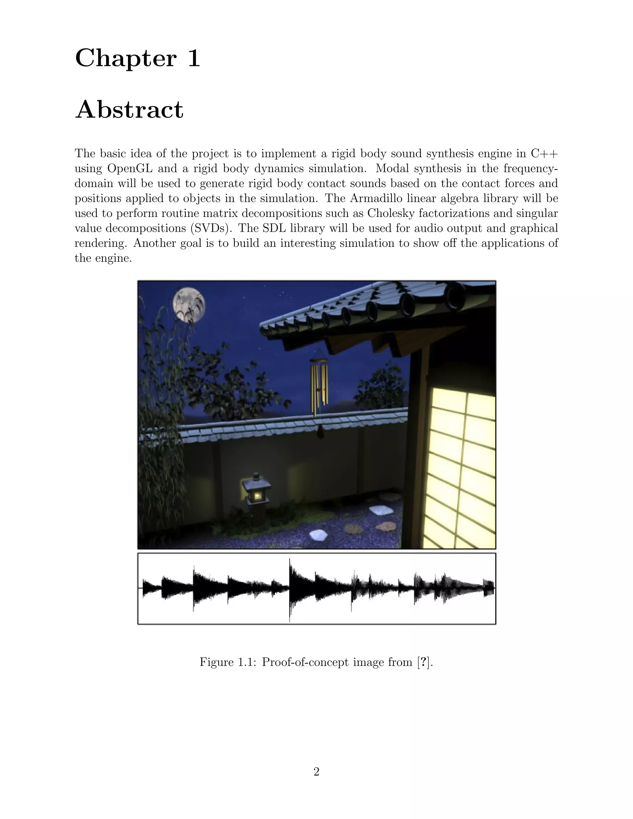 Chapter 1

Abstract
The basic idea of the project is to implement a rigid body sound synthesis engine in C++
using OpenGL and a rigid body dynamics simulation. Modal synthesis in the frequency-
domain will be used to generate rigid body contact sounds based on the contact forces and
positions applied to objects in the simulation. The Armadillo linear algebra library will be
used to perform routine matrix decompositions such as Cholesky factorizations and singular
value decompositions (SVDs). The SDL library will be used for audio output and graphical
rendering. Another goal is to build an interesting simulation to show oﬀ the applications of
the engine.




                       Figure 1.1: Proof-of-concept image from [?].




                                             2
 