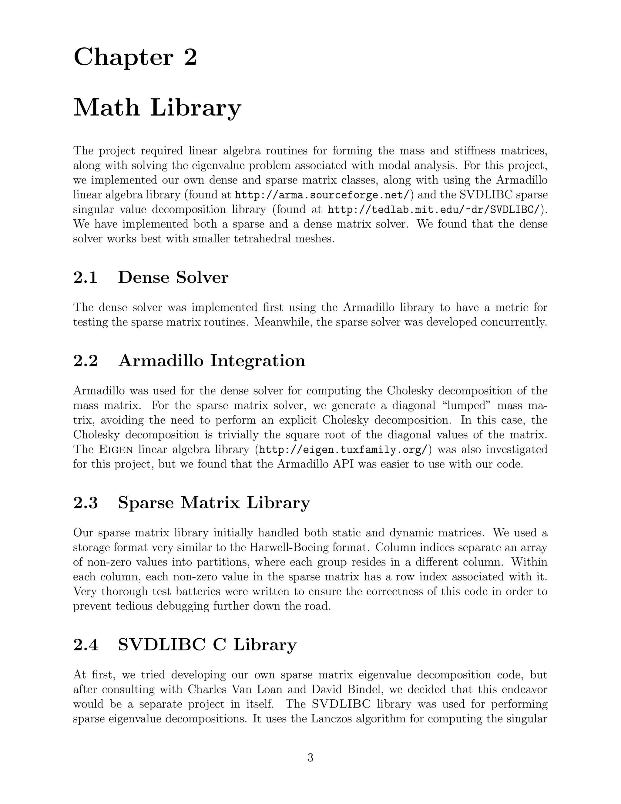 Chapter 2

Math Library
The project required linear algebra routines for forming the mass and stiﬀness matrices,
along with solving the eigenvalue problem associated with modal analysis. For this project,
we implemented our own dense and sparse matrix classes, along with using the Armadillo
linear algebra library (found at http://arma.sourceforge.net/) and the SVDLIBC sparse
singular value decomposition library (found at http://tedlab.mit.edu/~dr/SVDLIBC/).
We have implemented both a sparse and a dense matrix solver. We found that the dense
solver works best with smaller tetrahedral meshes.


2.1     Dense Solver
The dense solver was implemented ﬁrst using the Armadillo library to have a metric for
testing the sparse matrix routines. Meanwhile, the sparse solver was developed concurrently.


2.2     Armadillo Integration
Armadillo was used for the dense solver for computing the Cholesky decomposition of the
mass matrix. For the sparse matrix solver, we generate a diagonal “lumped” mass ma-
trix, avoiding the need to perform an explicit Cholesky decomposition. In this case, the
Cholesky decomposition is trivially the square root of the diagonal values of the matrix.
The Eigen linear algebra library (http://eigen.tuxfamily.org/) was also investigated
for this project, but we found that the Armadillo API was easier to use with our code.


2.3     Sparse Matrix Library
Our sparse matrix library initially handled both static and dynamic matrices. We used a
storage format very similar to the Harwell-Boeing format. Column indices separate an array
of non-zero values into partitions, where each group resides in a diﬀerent column. Within
each column, each non-zero value in the sparse matrix has a row index associated with it.
Very thorough test batteries were written to ensure the correctness of this code in order to
prevent tedious debugging further down the road.


2.4     SVDLIBC C Library
At ﬁrst, we tried developing our own sparse matrix eigenvalue decomposition code, but
after consulting with Charles Van Loan and David Bindel, we decided that this endeavor
would be a separate project in itself. The SVDLIBC library was used for performing
sparse eigenvalue decompositions. It uses the Lanczos algorithm for computing the singular


                                             3
 