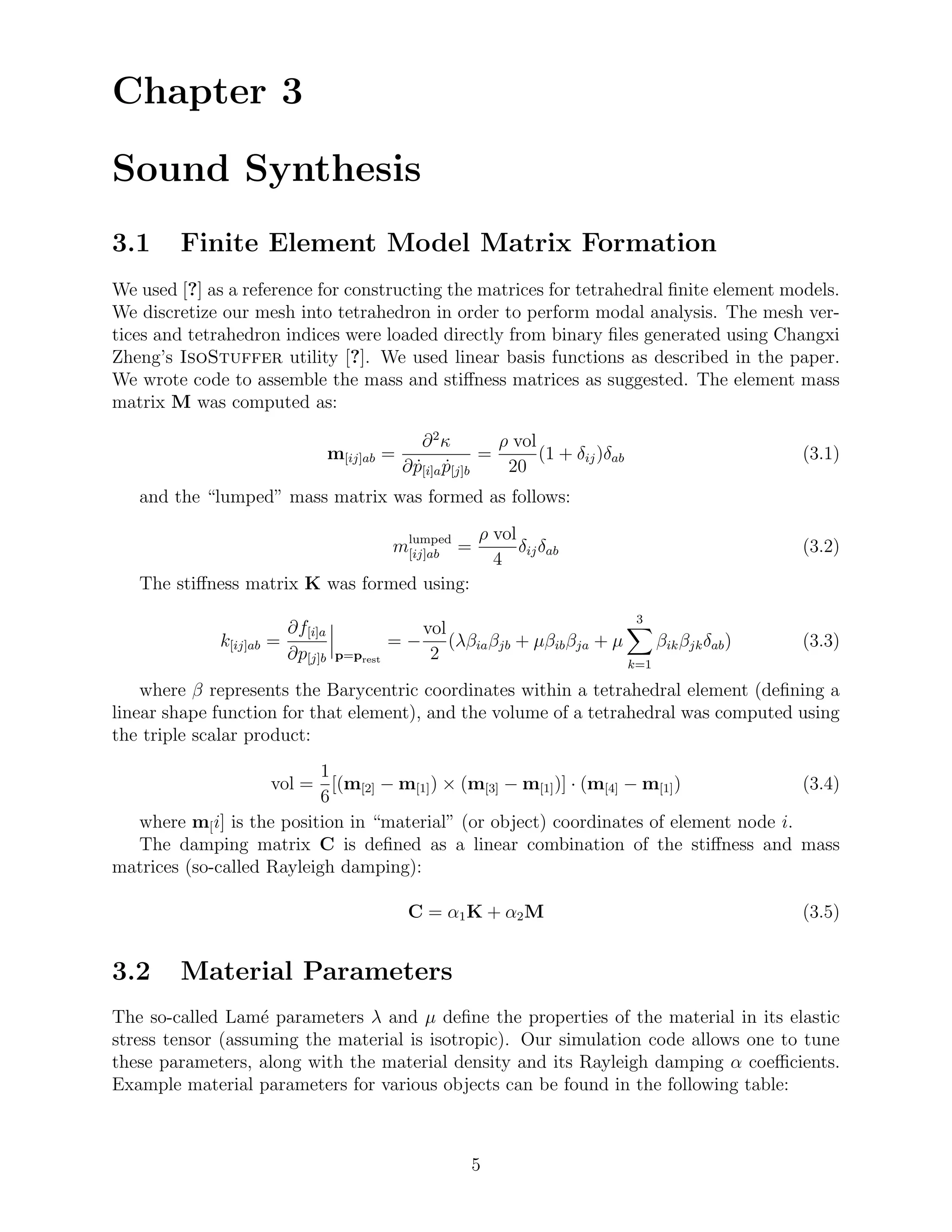 Chapter 3

Sound Synthesis
3.1     Finite Element Model Matrix Formation
We used [?] as a reference for constructing the matrices for tetrahedral ﬁnite element models.
We discretize our mesh into tetrahedron in order to perform modal analysis. The mesh ver-
tices and tetrahedron indices were loaded directly from binary ﬁles generated using Changxi
Zheng’s IsoStuffer utility [?]. We used linear basis functions as described in the paper.
We wrote code to assemble the mass and stiﬀness matrices as suggested. The element mass
matrix M was computed as:

                                                 ∂ 2κ         ρ vol
                                  m[ij]ab =                 =       (1 + δij )δab                  (3.1)
                                              ∂ p[i]a p[j]b
                                                ˙ ˙            20
   and the “lumped” mass matrix was formed as follows:
                                                          ρ vol
                                             mlumped =
                                              [ij]ab            δij δab                            (3.2)
                                                            4
   The stiﬀness matrix K was formed using:
                                                                                    3
                         ∂f[i]a                   vol
             k[ij]ab =                       =−       (λβia βjb + µβib βja + µ     βik βjk δab )   (3.3)
                         ∂p[j]b    p=prest         2                           k=1

    where β represents the Barycentric coordinates within a tetrahedral element (deﬁning a
linear shape function for that element), and the volume of a tetrahedral was computed using
the triple scalar product:
                           1
                    vol = [(m[2] − m[1] ) × (m[3] − m[1] )] · (m[4] − m[1] )           (3.4)
                           6
  where m[ i] is the position in “material” (or object) coordinates of element node i.
  The damping matrix C is deﬁned as a linear combination of the stiﬀness and mass
matrices (so-called Rayleigh damping):

                                              C = α1 K + α2 M                                      (3.5)


3.2     Material Parameters
The so-called Lam´ parameters λ and µ deﬁne the properties of the material in its elastic
                   e
stress tensor (assuming the material is isotropic). Our simulation code allows one to tune
these parameters, along with the material density and its Rayleigh damping α coeﬃcients.
Example material parameters for various objects can be found in the following table:



                                                         5
 