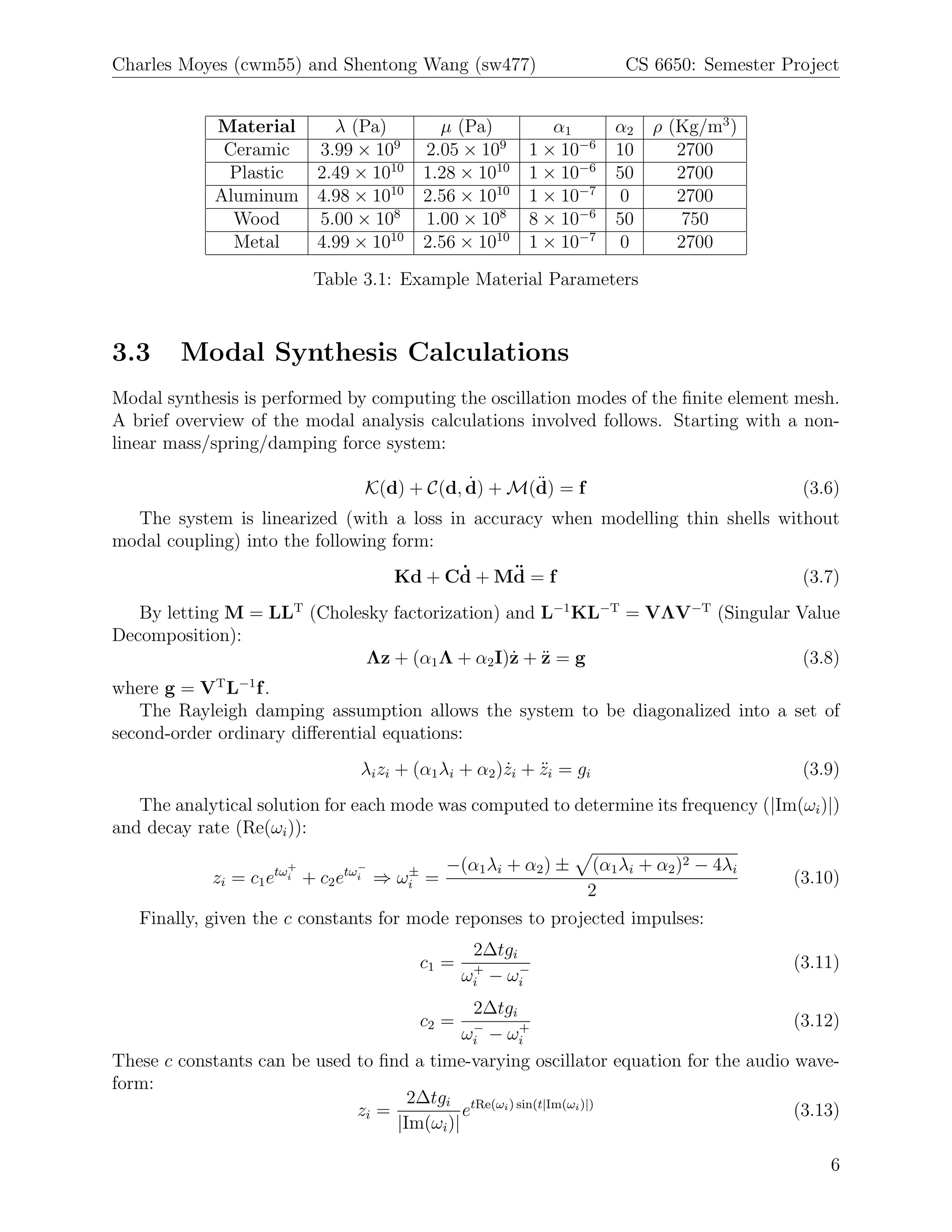 Charles Moyes (cwm55) and Shentong Wang (sw477)                     CS 6650: Semester Project


            Material   λ (Pa)            µ (Pa)           α1       α2   ρ (Kg/m3 )
             Ceramic 3.99 × 109        2.05 × 109      1 × 10−6    10      2700
             Plastic 2.49 × 1010       1.28 × 1010     1 × 10−6    50      2700
            Aluminum 4.98 × 1010       2.56 × 1010     1 × 10−7     0      2700
              Wood   5.00 × 108        1.00 × 108      8 × 10−6    50       750
              Metal  4.99 × 1010       2.56 × 1010     1 × 10−7     0      2700

                          Table 3.1: Example Material Parameters



3.3     Modal Synthesis Calculations
Modal synthesis is performed by computing the oscillation modes of the ﬁnite element mesh.
A brief overview of the modal analysis calculations involved follows. Starting with a non-
linear mass/spring/damping force system:

                                            ˙      ¨
                                K(d) + C(d, d) + M(d) = f                               (3.6)
  The system is linearized (with a loss in accuracy when modelling thin shells without
modal coupling) into the following form:
                                         ˙    ¨
                                   Kd + Cd + Md = f                                     (3.7)
   By letting M = LLT (Cholesky factorization) and L−1 KL−T = VΛV−T (Singular Value
Decomposition):
                                                ˙ ¨
                             Λz + (α1 Λ + α2 I)z + z = g                       (3.8)
where g = VT L−1 f .
   The Rayleigh damping assumption allows the system to be diagonalized into a set of
second-order ordinary diﬀerential equations:
                               λi zi + (α1 λi + α2 )zi + zi = gi
                                                    ˙    ¨                              (3.9)
   The analytical solution for each mode was computed to determine its frequency (|Im(ωi )|)
and decay rate (Re(ωi )):
                      +        −
                                      ±     −(α1 λi + α2 ) ±    (α1 λi + α2 )2 − 4λi
            zi = c1 etωi + c2 etωi ⇒ ωi =                                              (3.10)
                                                               2
   Finally, given the c constants for mode reponses to projected impulses:
                                               2∆tgi
                                       c1 =    +     −                                 (3.11)
                                              ωi − ωi
                                               2∆tgi
                                       c2 =    −     +                                (3.12)
                                             ωi − ωi
These c constants can be used to ﬁnd a time-varying oscillator equation for the audio wave-
form:
                                     2∆tgi tRe(ωi ) sin(t|Im(ωi )|)
                              zi =           e                                        (3.13)
                                   |Im(ωi )|

                                                                                           6
 