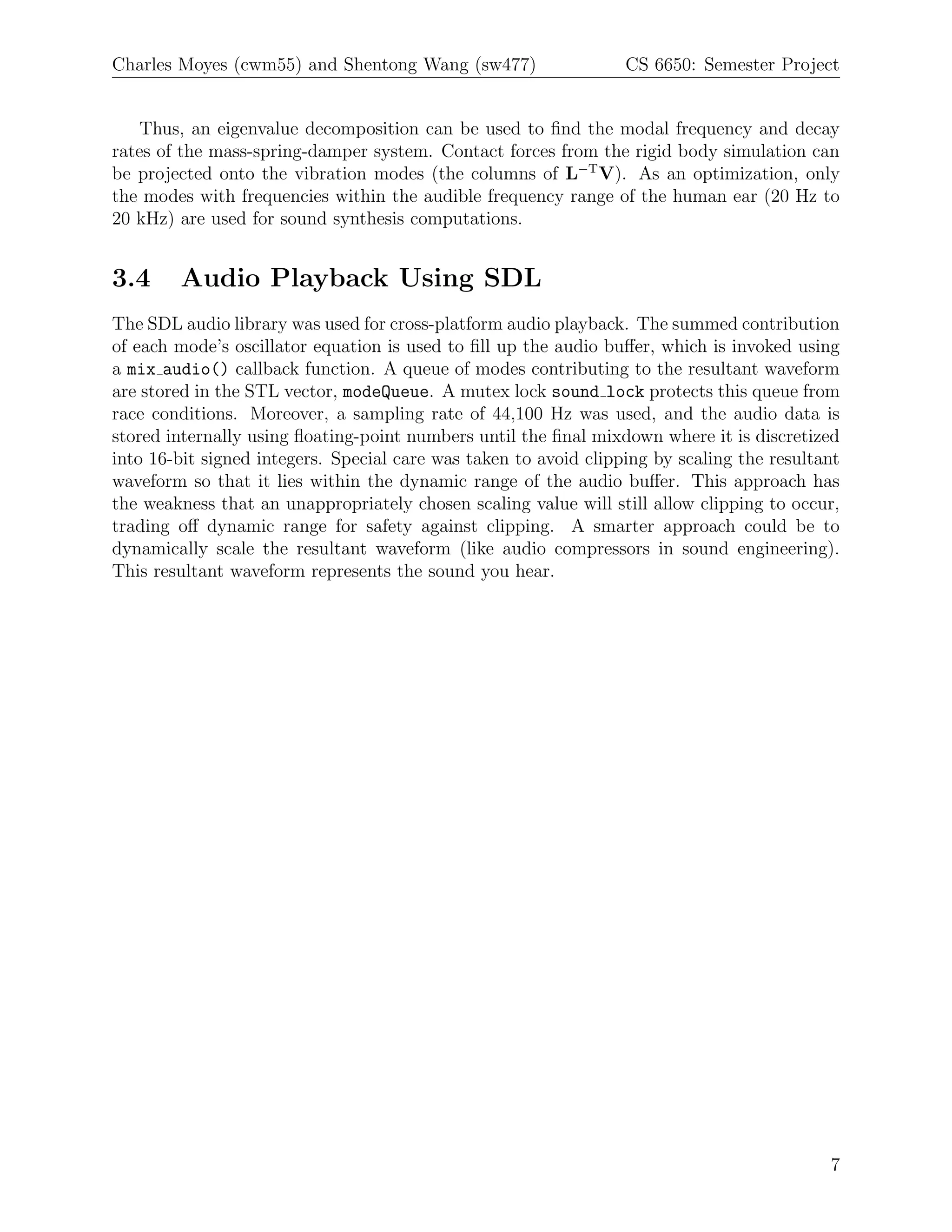 Charles Moyes (cwm55) and Shentong Wang (sw477)                   CS 6650: Semester Project


   Thus, an eigenvalue decomposition can be used to ﬁnd the modal frequency and decay
rates of the mass-spring-damper system. Contact forces from the rigid body simulation can
be projected onto the vibration modes (the columns of L−T V). As an optimization, only
the modes with frequencies within the audible frequency range of the human ear (20 Hz to
20 kHz) are used for sound synthesis computations.


3.4     Audio Playback Using SDL
The SDL audio library was used for cross-platform audio playback. The summed contribution
of each mode’s oscillator equation is used to ﬁll up the audio buﬀer, which is invoked using
a mix audio() callback function. A queue of modes contributing to the resultant waveform
are stored in the STL vector, modeQueue. A mutex lock sound lock protects this queue from
race conditions. Moreover, a sampling rate of 44,100 Hz was used, and the audio data is
stored internally using ﬂoating-point numbers until the ﬁnal mixdown where it is discretized
into 16-bit signed integers. Special care was taken to avoid clipping by scaling the resultant
waveform so that it lies within the dynamic range of the audio buﬀer. This approach has
the weakness that an unappropriately chosen scaling value will still allow clipping to occur,
trading oﬀ dynamic range for safety against clipping. A smarter approach could be to
dynamically scale the resultant waveform (like audio compressors in sound engineering).
This resultant waveform represents the sound you hear.




                                                                                            7
 