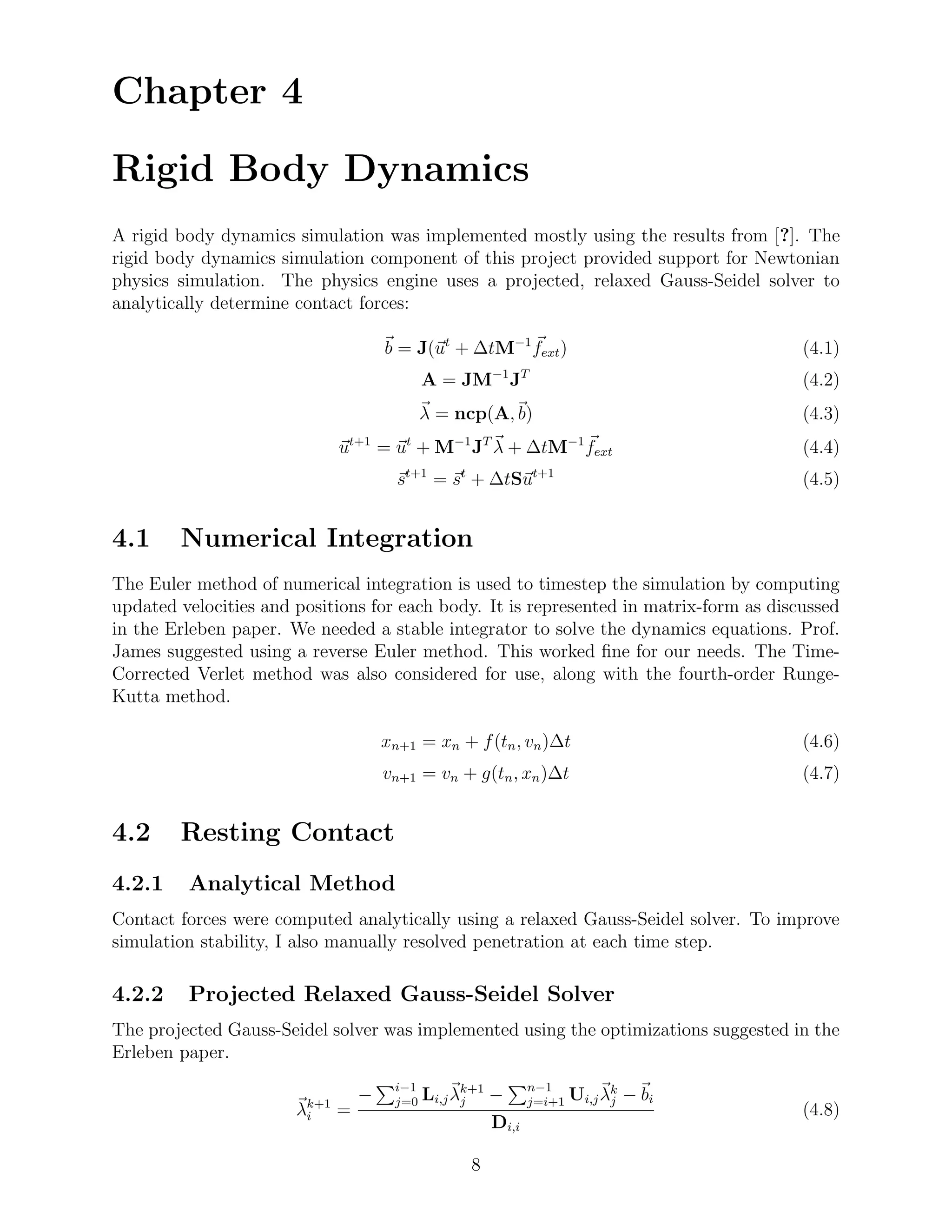 Chapter 4

Rigid Body Dynamics
A rigid body dynamics simulation was implemented mostly using the results from [?]. The
rigid body dynamics simulation component of this project provided support for Newtonian
physics simulation. The physics engine uses a projected, relaxed Gauss-Seidel solver to
analytically determine contact forces:

                                      b = J(ut + ∆tM−1 fext )                           (4.1)
                                             A = JM−1 JT                                (4.2)
                                             λ = ncp(A, b)                              (4.3)
                              ut+1 = ut + M−1 JT λ + ∆tM−1 fext                         (4.4)
                                        st+1 = st + ∆tSut+1                             (4.5)


4.1     Numerical Integration
The Euler method of numerical integration is used to timestep the simulation by computing
updated velocities and positions for each body. It is represented in matrix-form as discussed
in the Erleben paper. We needed a stable integrator to solve the dynamics equations. Prof.
James suggested using a reverse Euler method. This worked ﬁne for our needs. The Time-
Corrected Verlet method was also considered for use, along with the fourth-order Runge-
Kutta method.

                                      xn+1 = xn + f (tn , vn )∆t                        (4.6)
                                      vn+1 = vn + g(tn , xn )∆t                         (4.7)


4.2     Resting Contact
4.2.1    Analytical Method
Contact forces were computed analytically using a relaxed Gauss-Seidel solver. To improve
simulation stability, I also manually resolved penetration at each time step.

4.2.2    Projected Relaxed Gauss-Seidel Solver
The projected Gauss-Seidel solver was implemented using the optimizations suggested in the
Erleben paper.
                                       i−1                    n−1
                                  −    j=0   Li,j λk+1 −
                                                   j          j=i+1   Ui,j λk − bi
                                                                            j
                       λk+1
                        i     =                                                         (4.8)
                                                       Di,i

                                                    8
 