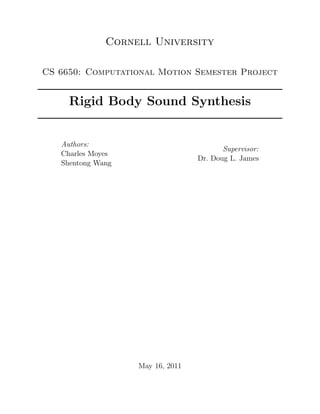 Cornell University

CS 6650: Computational Motion Semester Project


     Rigid Body Sound Synthesis


   Authors:
                                         Supervisor:
   Charles Moyes
                                  Dr. Doug L. James
   Shentong Wang




                   May 16, 2011
 