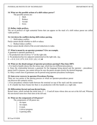 PANIMALAR INSTITUTE OF TECHNOLOGY DEPARTMENT OF IT
III Year/VI SEM 11
14. What are the possible actions of a shift reduce parser?
The possible actions are:
 Shift.
 Reduce.
 Accept.
 Error.
15. Define viable prefixes.
The set of prefixes of right sentential forms that can appear on the stack of a shift reduce parser are called
viable prefixes.
16. List down the conflicts during shift-reduce parsing.
 Shift/reduce conflict.
Parser cannot decide whether to shift or reduce.
 Reduce/reduce conflict.
Parser cannot decide which of the several reductions to make.
17. What is meant by an operator grammar? Give an example.
A grammar is operator grammar if,
i. No production rule involves “ε” on the right side.
ii. No production has two adjacent nonterminal on the right side.. Ex:
E → E+E | E-E | E*E | E/E | E↑E | (E) | -E | id
18. What are the disadvantages of operator precedence parsing?( May/June 2007)
i. It is hard to handle tokens like the minus sign, which has two different precedences.
ii. Since the relationship between a grammar for the language being parsed and the operator – precedence
parser itself is tenuous, one cannot always be sure the parser accepts exactly the desired language.
iii. Only a small class of grammars can be parsed using operator precedence techniques.
19. State error recovery in operator-Precedence Parsing.
There are two points in the parsing process at which an operator-precedence parser
can discover the syntactic errors:
i. If no precedence relation holds between the terminal on top of the stack and the current input.
ii. If a handle has been found, but there is no production with this handle as a right side.
20. Differentiate Kernel and non-Kernel items.
Kernel items, which include the initial item, S’ -> .S and all items whose dots are not at the left end. Whereas
the non-kernel items have their dots at the left end.
21. What are the components of LR parser?
The components of LR parser are:
 An input.
 An output.
 A stack.
 A driver program.
 A parsing table.
 