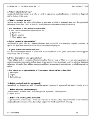PANIMALAR INSTITUTE OF TECHNOLOGY DEPARTMENT OF IT
III Year/VI SEM 16
3. What is inherited attributes?
An inherited attribute is one whose value at a node in a parse tree is defined in terms of attributes at the parent
and/or siblings of that node.
4. What is annotated parse tree?
A parse tree showing the values of attributes at each node is called an annotated parse tree. The process of
computing the attribute values at the nodes is called an annotating or decorating the parse tree.
5. List three kinds of intermediate representation?
The three kinds of intermediate representations are:
 Syntax tree
 Postfix notation
 Three address code.
6. Define syntax tree representation?
An abstract or syntax tree is a condensed form of parse tree useful for representing language constructs. A
syntax tree depicts the natural hierarchical structure of a source program.
7. Explain postfix notation representation?
It is the linearized representation of syntax tree .It is a list of nodes of the syntax tree in which a node appears
immediately after its children.
8. Define three address code representations?
Three –address code is a sequence of statements of the form x: =y op z, Where x, y, z are names, constants or
compiler generated temporaries and op stands for an operator. Since a statement involves not more than three
references, it is called three address statements and hence a sequence of such statement is called three address
codes.
9. List three types of representations of three address statements? (May/June 2014)
 Quadruples
 Triples
 Indirect triples.
10. Define quadruple and give one example?
A quadruple is a data structure with 4 fields like operator, argument-1, argument-2 and result. Example: a=b*-c
11. Define triple and give one example?
A triple is a data structure with 3 fields like operator, argument-1, and argument-2.
Example: a=b*-c
12. Define back patching. (May/June 2014)
To generate three address codes, 2 passes are necessary. In first pass, labels are not specified. These statements
are placed in a list. In second pass, these labels are properly filled, is called back patching.
 