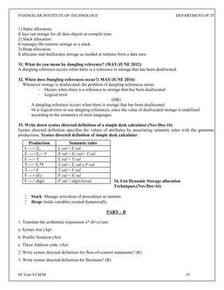 PANIMALAR INSTITUTE OF TECHNOLOGY DEPARTMENT OF IT
III Year/VI SEM 19
1) Static allocation.
It lays out storage for all data objects at compile time.
2) Stack allocation.
It manages the runtime storage as a stack.
3) Heap allocation.
It allocates and deallocates storage as needed at runtime from a data area.
31. What do you mean by dangling reference? (MAY/JUNE 2012)
A dangling reference occurs when there is a reference to storage that has been deallocated.
32. When does Dangling references occur?( MAY/JUNE 2016)
Whenever storage is deallocated, the problem of dangling references arises
– Occurs when there is a reference to storage that has been deallocated
– Logical error
(OR)
A dangling reference occurs when there is storage that has been deallocated.
•It is logical error to use dangling references, since the value of deallocated storage is undefined
according to the semantics of most languages.
33. Write down syntax directed definition of a simple desk calculator.(Nov/Dec-16)
Syntax directed definition specifies the values of attributes by associating semantic rules with the grammar
productions. Syntax directed definition of simple desk calculator :
34. List Dynamic Storage allocation
Techniques.(Nov/Dec-16)
 Stack: Manage activation of procedures at runtime.
 Heap: holds variables created dynamically
PART – B
1. Translate the arithmetic expression a*-(b+c) into
a. Syntax tree (Ap)
b. Postfix Notation (An)
c. Three-Address code. (An)
2. Write syntax directed definition for flow-of-control statements? (R)
3. Write syntax directed definition for Booleans? (R)
Production Semantic rules
L ---> En L.val = E.val
E ---> E1+ T E.val = E1.val+ T.val
E ---> T E.val = T.val
T---> T1*F T.val = Ti.val x F.val
T ---> F T.val = F.val
F ---> (E) F.val = E.val
F ---> digit F.val = digit.lexval
 