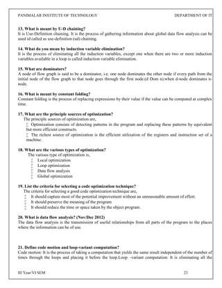 PANIMALAR INSTITUTE OF TECHNOLOGY DEPARTMENT OF IT
III Year/VI SEM 23
13. What is meant by U-D chaining?
It is Use-Definition chaining. It is the process of gathering information about global data flow analysis can be
used id called as use-definition (ud) chaining.
14. What do you mean by induction variable elimination?
It is the process of eliminating all the induction variables, except one when there are two or more induction
variables available in a loop is called induction variable elimination.
15. What are dominators?
A node of flow graph is said to be a dominator, i.e. one node dominates the other node if every path from the
initial node of the flow graph to that node goes through the first node.(d Dom n).when d-node dominates n-
node.
16. What is meant by constant folding?
Constant folding is the process of replacing expressions by their value if the value can be computed at complex
time.
17. What are the principle sources of optimization?
The principle sources of optimization are,
 Optimization consists of detecting patterns in the program and replacing these patterns by equivalent
but more efficient constructs.
 The richest source of optimization is the efficient utilization of the registers and instruction set of a
machine.
18. What are the various types of optimization?
The various type of optimization is,
 Local optimization
 Loop optimization
 Data flow analysis
 Global optimization
19. List the criteria for selecting a code optimization technique?
The criteria for selecting a good code optimization technique are,
 It should capture most of the potential improvement without an unreasonable amount of effort.
 It should preserve the meaning of the program
 It should reduce the time or space taken by the object program.
20. What is data flow analysis? (Nov/Dec 2012)
The data flow analysis is the transmission of useful relationships from all parts of the program to the places
where the information can be of use.
21. Define code motion and loop-variant computation?
Code motion: It is the process of taking a computation that yields the same result independent of the number of
times through the loops and placing it before the loop.Loop –variant computation: It is eliminating all the
 