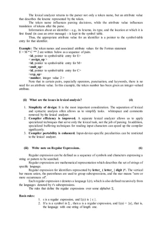 The lexical analyzer returns to the parser not only a token name, but an attribute value
that describes the lexeme represented by the token.
The token name influences parsing decisions, while the attribute value influences
translation of tokens after the parse.
Information about an identifier - e.g., its lexeme, its type, and the location at which it is
first found (in case an error message) - is kept in the symbol table.
Thus, the appropriate attribute value for an identifier is a pointer to the symbol-table
entry for that identifier.
Example: The token names and associated attribute values for the Fortran statement
E = M * C ** 2 are written below as a sequence of pairs.
<id, pointer to symbol-table entry for E>
< assign_op >
<id, pointer to symbol-table entry for M>
<mult_op>
<id, pointer to symbol-table entry for C>
<exp_op>
<number, integer value 2 >
Note that in certain pairs, especially operators, punctuation, and keywords, there is no
need for an attribute value. In this example, the token number has been given an integer-valued
attribute.
(ii) What are the issues in lexical analysis? (4)
1. Simplicity of design: It is the most important consideration. The separation of lexical
and syntactic analysis often allows us to simplify tasks. whitespace and comments
removed by the lexical analyzer.
2. Compiler efficiency is improved. A separate lexical analyzer allows us to apply
specialized techniques that serve only the lexical task, not the job of parsing. In addition,
specialized buffering techniques for reading input characters can speed up the compiler
significantly.
3. Compiler portability is enhanced. Input-device-specific peculiarities can be restricted
to the lexical analyzer.
(iii) Write note on Regular Expressions. (6)
Regular expression can be defined as a sequence of symbols and characters expressing a
string or pattern to be searched.
Regular expressions are mathematical representation which describes the set of strings of
specific language.
Regular expression for identifiers represented by letter_ ( letter_ | digit )*. The vertical
bar means union, the parentheses are used to group subexpressions, and the star means "zero or
more occurrences of".
Each regular expression r denotes a language L(r), which is also defined recursively from
the languages denoted by r's subexpressions.
The rules that define the regular expressions over some alphabet Σ.
Basis rules:
1. ε is a regular expression, and L(ε) is { ε }.
2. If a is a symbol in Σ , then a is a regular expression, and L(a) = {a}, that is,
the language with one string of length one.
 