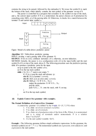 contains the string to be parsed, followed by the endmarker $. We reuse the symbol $ to mark
the bottom of the stack, which initially contains the start symbol of the grammar on top of $.
The parser is controlled by a program that considers X, the symbol on top of the stack,
and a, the current input symbol. If X is a nonterminal, the parser chooses an X-production by
consulting entry M[X, a] of the parsing table M. Otherwise, it checks for a match between the
terminal X and current input symbol a.
Figure: Model of a table-driven predictive parser
Algorithm 3.3 : Table-driven predictive parsing.
INPUT: A string w and a parsing table M for grammar G.
OUTPUT: If w is in L(G), a leftmost derivation of w; otherwise, an error indication.
METHOD: Initially, the parser is in a configuration with w$ in the input buffer and the start
symbol S of G on top of the stack, above $. The following procedure uses the predictive parsing
table M to produce a predictive parse for the input.
set ip to point to the first symbol of w;
set X to the top stack symbol;
while ( X ≠ $ ) { /* stack is not empty */
if ( X is a ) pop the stack and advance ip;
else if ( X is a terminal ) error();
else if ( M[X, a] is an error entry ) error();
else if ( M[X,a] = X  Y1Y2…Yk) {
output the production X  Y1Y2…Yk;
pop the stack;
push YkYk-1…Y1 onto the stack, with Yl on top;
}
set X to the top stack symbol;
}
(ii) Explain Context free grammar with examples. (10)
The Formal Definition of a Context-Free Grammar
A context-free grammar G is defined by the 4-tuple: G= (V, T, P S) where
1. V is a finite set of non-terminals (variable).
2. T is a finite set of terminals.
3. P is a finite set of production rules of the form Aα. Where A is nonterminal
and α is string of terminals and/or nonterminals. P is a relation
from V to (V∪T)*.
4. S is the start symbol (variable S∈V).
Example : The following grammar defines simple arithmetic expressions. In this grammar, the
terminal symbols are id + - * / ( ). The nonterminal symbols are expression, term and factor, and
expression is the start symbol.
Input
Stack
Predictive
Parsing
Program
Parsing
Table M
OutputX
Y
Z
$
a + b $
 
