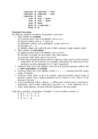 expression  expression + term
expression  expression - term
expression  term
term  term * factor
term  term / factor
term  factor
factor  ( expression )
factor  id
Notational Conventions
The following notational conventions for grammars can be used
1. These symbols are terminals:
(a) Lowercase letters early in the alphabet, such as a, b, e.
(b) Operator symbols such as +,*, and so on.
(c) Punctuation symbols such as parentheses, comma, and so on.
(d) The digits 0,1,. . . ,9.
(e) Boldface strings such as id or if, each of which represents a single terminal symbol.
2. These symbols are nonterminals:
(a) Uppercase letters early in the alphabet, such as A, B, C.
(b) The letter S is usually the start symbol when which appears.
(c) Lowercase, italic names such as expr or stmt.
(d) When discussing programming constructs, uppercase letters may be used to represent
nonterminals for the constructs. For example, nonterminals for expressions, terms,
and factors are often represented by E, T, and F, respectively.
3. Uppercase letters late in the alphabet, such as X, Y, Z, represent grammar symbols; that
is, either nonterminals or terminals.
4. Lowercase letters late in the alphabet, chiefly u, v, . . . , z, represent (possibly empty)
strings of terminals.
5. Lowercase Greek letters, α, β, γ for example, represent (possibly empty) strings of
grammar symbols. Thus, a generic production can be written as A α, where A is the
head and α the body.
6. A set of productions A α1 , A α2 ,…, A αk with a common head A (call them A-
productions), may be written A α1 | α2 |…| αk. call α1, α2,…, αk the Alternatives for A.
7. Unless stated otherwise, the head of the first production is the start symbol.
Using these conventions, the grammar of Example 3.1 can be rewritten concisely as
E  E + T | E - T | T
T  T * F | T / F | F
F  ( E ) | id
 