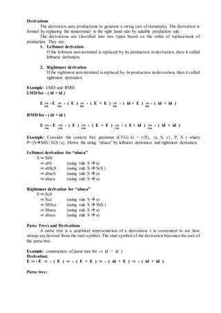 Derivations
The derivation uses productions to generate a string (set of terminals). The derivation is
formed by replacing the nonterminal in the right hand side by suitable production rule.
The derivations are classified into two types based on the order of replacement of
production. They are:
1. Leftmost derivation
If the leftmost non-terminal is replaced by its production in derivation, then it called
leftmost derivation.
2. Rightmost derivation
If the rightmost non-terminal is replaced by its production in derivation, then it called
rightmost derivation.
Example: LMD and RMD
LMD for - ( id + id )
E
𝒍𝒎
⇒ - E
𝒍𝒎
⇒ - ( E )
𝒍𝒎
⇒ - ( E + E )
𝒍𝒎
⇒ - ( id + E )
𝒍𝒎
⇒ - ( id + id )
RMD for - ( id + id )
E
𝒓𝒎
⇒ - E
𝒓𝒎
⇒ - ( E )
𝒓𝒎
⇒ - ( E + E )
𝒓𝒎
⇒ - ( E + id )
𝒓𝒎
⇒ - ( id + id )
Example: Consider the context free grammar (CFG) G = ({S}, {a, b, c}, P, S ) where
P={SSbS | ScS | a}. Derive the string “abaca” by leftmost derivation and rightmost derivation.
Leftmost derivation for “abaca”
S ⇒ SbS
⇒ abS (using rule S  a)
⇒ abScS (using rule S  ScS )
⇒ abacS (using rule S  a)
⇒ abaca (using rule S  a)
Rightmost derivation for “abaca”
S ⇒ ScS
⇒ Sca (using rule S  a)
⇒ SbSca (using rule S  SbS )
⇒ Sbaca (using rule S  a)
⇒ abaca (using rule S  a)
Parse Trees and Derivations
A parse tree is a graphical representation of a derivation. t is convenient to see how
strings are derived from the start symbol. The start symbol of the derivation becomes the root of
the parse tree.
Example: construction of parse tree for - ( id + id )
Derivation:
E ⇒ - E ⇒ - ( E ) ⇒ - ( E + E ) ⇒ - ( id + E ) ⇒ - ( id + id )
Parse tree:
 