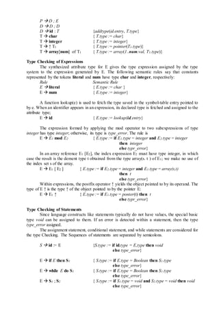 P  D ; E
D  D ; D
D  id : T {addtype(id.entry, T.type}
T  char { T.type := char}
T  integer { T.type := integer}
T  ↑ T1 { T.type := pointer(T1.type)}
T  array[num] of T1 { T.type := array(1..num.val, T1.type)}
Type Checking of Expressions
The synthesized attribute type for E gives the type expression assigned by the type
system to the expression generated by E. The following semantic rules say that constants
represented by the tokens literal and num have type char and integer, respectively:
Rule Semantic Rule
E  literal { E.type := char }
E  num { E.type := integer}
A function lookup(e) is used to fetch the type saved in the symbol-table entry pointed to
by e. When an identifier appears in an expression, its declared type is fetched and assigned to the
attribute type;
E  id { E.type := lookup(id.entry}
The expression formed by applying the mod operator to two subexpressions of type
integer has type integer; otherwise, its type is type_error. The rule is
E  E1 mod E2 { E.type := if E1.type = integer and E2.type = integer
then integer
else typr_error}
In an array reference E1 [E2], the index expression E2 must have type integer, in which
case the result is the dement type t obtained from the type array(s. t ) of E1; we make no use of
the index set s of the array.
E  E1 [ E2 ] { E.type := if E2.type = integer and E1.type = array(s,t)
then t
else typr_error}
Within expressions, the postfix operator ↑ yields the object pointed to by its operand. The
type of E ↑ is the type ↑ of the object pointed to by the pointer E:
E  E1 ↑ { E.type := if E1.type = ponter(t) then t
else typr_error}
Type Checking of Statements
Since language constructs like statements typically do not have values, the special basic
type void can be assigned to them. If an error is detected within a statement, then the type
type_error assigned.
The assignment statement, conditional statement, and while statements are considered for
the type Checking. The Sequences of statements are separated by semicolons.
S  id := E {S.type := if id.type = E,type then void
else type_error}
E  if E then S1 { S.type := if E.type = Boolean then S1.type
else type_error}
E  while E do S1 { S.type := if E.type = Boolean then S1.type
else type_error}
E  S1 ; S2 { S.type := if S1.type = void and S2.type = void then void
else type_error}
 