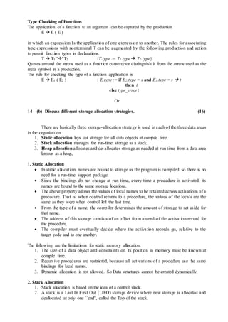 Type Checking of Functions
The application of a function to an argument can be captured by the production
E  E ( E )
in which an expression 1s the application of one expression to another. The rules for associating
type expressions with nonterminal T can be augmented by the following production and action
to permit function types in declarations.
T  T1 '' T2 {T.type := T1.type T2.type}
Quotes around the arrow used as a function constructor distinguish it from the arrow used as the
meta syrnbol in a production.
The rule for checking the type of a function application is
E  E1 ( E2 ) { E.type := if E2.type = s and E1.type = s  t
then t
else typr_error}
Or
14 (b) Discuss different storage allocation strategies. (16)
There are basically three storage-allocation strategy is used in each of the three data areas
in the organization.
1. Static allocation lays out storage for all data objects at compile time.
2. Stack allocation manages the run-time storage as a stack,
3. Heap allocation allocates and de-allocates storage as needed at run time from a data area
known as a heap,
1. Static Allocation
 In static allocation, names are bound to storage as the program is compiled, so there is no
need for a run-time support package.
 Since the bindings do not change at run time, every time a procedure is activated, its
names are bound to the same storage locations.
 The above property allows the values of local names to be retained across activations of a
procedure. That is, when control returns to a procedure, the values of the locals are the
same as they were when control left the last time.
 From the type of a name, the compiler determines the amount of storage to set aside for
that name.
 The address of this storage consists of an offset from an end of the activation record for
the procedure.
 The compiler must eventually decide where the activation records go, relative to the
target code and to one another.
The following are the limitations for static memory allocation.
1. The size of a data object and constraints on its position in memory must be known at
compile time.
2. Recursive procedures are restricted, because all activations of a procedure use the same
bindings for local names.
3. Dynamic allocation is not allowed. So Data structures cannot be created dynamically.
2. Stack Allocation
1. Stack allocation is based on the idea of a control slack.
2. A stack is a Last In First Out (LIFO) storage device where new storage is allocated and
deallocated at only one ``end'', called the Top of the stack.
 