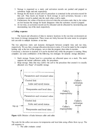 3. Storage is organized as a stack, and activation records are pushed and popped as
activations begin and end, respectively.
4. Storage for the locals in each call of a procedure is contained in the activation record for
that call. Thus locals are bound to fresh storage in each activation, because a new
activation record is pushed onto the stack when a call is made.
5. Furthermore, the values of locals are detected when the activation ends; that is, the values
are lost because the storage for locals disappears when the activation record is popped.
6. At run time, an activation record can be allocated and de-allocated by incrementing and
decrementing top of the stack respectively.
a. Calling sequence
The layout and allocation of data to memory locations in the run-time environment are
key issues in storage management. These issues are tricky because the same name in a program
text can refer to multiple locations at run time.
The two adjectives static and dynamic distinguish between compile time and run time,
respectively. We say that a storage-allocation decision is static, if it can be made by the compiler
looking only at the text of the program, not at what the program does when it executes.
Conversely, a decision is dynamic if it can be decided only while the program is running. Many
compilers use some combination of the following two strategies for dynamic storage allocation:
1. Stack storage. Names local to a procedure are allocated space on a stack. The stack
supports the normal call/return policy for procedures.
2. Heap storage. Data that may outlive the call to the procedure that created it is usually
allocated on a "heap" of reusable storage.
Figure 4.13: Division of tasks between caller and callee
The code for the callee can access its temporaries and local data using offsets from top-sp. The
call sequence is:
1. The caller evaluates actual.
 