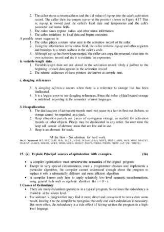 2. The caller stores a return address and the old value of top-sp into the cake's activation
record. The caller then increments top-sp to the position shown in Figure 4.17 That
is, top-sp is moved past the caller's local data and temporaries and the calk's
parameter and status fields.
3. The callee saves register values and other status information.
4. The callee initializes its local data and begins execution.
A possible return sequence is:
1. The callee places a return value next to the activation record of the caller.
2. Using the information in the status field, the callee restores top-sp and other registers
and branches to a return address in the caller's code.
3. Although top-sp has been decremented, the caller can copy the returned value into its
own activation record and use it to evaluate an expression.
b. variable-length data
1. Variable-length data are not stored in the activation record. Only a pointer to the
beginning of each data appears in the activation record.
2. The relative addresses of these pointers are known at compile time.
c. dangling references
3. A dangling reference occurs when there is a reference to storage that has been
deallocated.
4. It is a logical error to use dangling references, Since the value of deallocated storage
is undefined according to the semantics of most languages.
3. Heap allocation
1. The deallocation of activation records need not occur in a last-in first-out fashion, so
storage cannot be organized as a stack.
2. Heap allocation parcels out pieces of contiguous storage, as needed for activation
records or other objects. Pieces may be deallocated in any order. So over time the
heap will consist of alternate areas that are free and in use.
3. Heap is an alternate for stack.
All the Best – No substitute for hard work.
Mr. G. Appasami SET, NET, GATE, M.Sc., M.C.A., M.Phil., M.Tech., (P.hd.), MISTE, MIETE, AMIE, MCSI, MIAE, MIACSIT,
MASCAP, MIARCS, MISIAM, MISCE, MIMS, MISCA, MISAET, PGDTS, PGDBA, PGDHN, PGDST, (AP / CSE / DRPEC).
15 (a) Explain Principal sources of optimization with examples. (16)
 A compiler optimization must preserve the semantics of the original program.
 Except in very special circumstances, once a programmer chooses and implements a
particular algorithm, the compiler cannot understand enough about the program to
replace it with a substantially different and more efficient algorithm.
 A compiler knows only how to apply relatively low-level semantic transformations,
using general facts such as algebraic identities like i + 0 = i.
1 Causes of Redundancy
 There are many redundant operations in a typical program. Sometimes the redundancy is
available at the source level.
 For instance, a programmer may find it more direct and convenient to recalculate some
result, leaving it to the compiler to recognize that only one such calculation is necessary.
But more often, the redundancy is a side effect of having written the program in a high-
level language.
 
