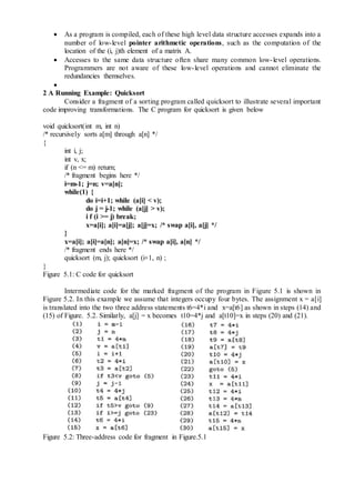  As a program is compiled, each of these high level data structure accesses expands into a
number of low-level pointer arithmetic operations, such as the computation of the
location of the (i, j)th element of a matrix A.
 Accesses to the same data structure often share many common low-level operations.
Programmers are not aware of these low-level operations and cannot eliminate the
redundancies themselves.

2 A Running Example: Quicksort
Consider a fragment of a sorting program called quicksort to illustrate several important
code improving transformations. The C program for quicksort is given below
void quicksort(int m, int n)
/* recursively sorts a[m] through a[n] */
{
int i, j;
int v, x;
if (n <= m) return;
/* fragment begins here */
i=m-1; j=n; v=a[n];
while(1) {
do i=i+1; while (a[i] < v);
do j = j-1; while (a[j] > v);
i f (i >= j) break;
x=a[i]; a[i]=a[j]; a[j]=x; /* swap a[i], a[j] */
}
x=a[i]; a[i]=a[n]; a[n]=x; /* swap a[i], a[n] */
/* fragment ends here */
quicksort (m, j); quicksort (i+1, n) ;
}
Figure 5.1: C code for quicksort
Intermediate code for the marked fragment of the program in Figure 5.1 is shown in
Figure 5.2. In this example we assume that integers occupy four bytes. The assignment x = a[i]
is translated into the two three address statements t6=4*i and x=a[t6] as shown in steps (14) and
(15) of Figure. 5.2. Similarly, a[j] = x becomes t10=4*j and a[t10]=x in steps (20) and (21).
Figure 5.2: Three-address code for fragment in Figure.5.1
 