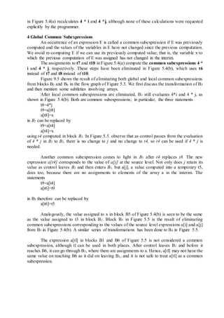 in Figure 5.4(a) recalculates 4 * i and 4 *j, although none of these calculations were requested
explicitly by the programmer.
4 Global Common Subexpressions
An occurrence of an expression E is called a common subexpression if E was previously
computed and the values of the variables in E have not changed since the previous computation.
We avoid re-computing E if we can use its previously computed value; that is, the variable x to
which the previous computation of E was assigned has not changed in the interim.
The assignments to t7 and t10 in Figure 5.4(a) compute the common subexpressions 4 *
i and 4 * j, respectively. These steps have been eliminated in Figure 5.4(b), which uses t6
instead of t7 and t8 instead of t10.
Figure 9.5 shows the result of eliminating both global and local common subexpressions
from blocks B5 and B6 in the flow graph of Figure 5.3. We first discuss the transformation of B5
and then mention some subtleties involving arrays.
After local common subexpressions are eliminated, B5 still evaluates 4*i and 4 * j, as
shown in Figure 5.4(b). Both are common subexpressions; in particular, the three statements
t8=4*j
t9=a[t8]
a[t8]=x
in B5 can be replaced by
t9=a[t4]
a[t4]=x
using t4 computed in block B3. In Figure 5.5, observe that as control passes from the evaluation
of 4 * j in B3 to B3, there is no change to j and no change to t4, so t4 can be used if 4 * j is
needed.
Another common subexpression comes to light in B5 after t4 replaces t8. The new
expression a[t4] corresponds to the value of a[j] at the source level. Not only does j retain its
value as control leaves B3 and then enters B5, but a[j], a value computed into a temporary t5,
does too, because there are no assignments to elements of the array a in the interim. The
statements
t9=a[t4]
a[t6]=t9
in B5 therefore can be replaced by
a[t6]=t5
Analogously, the value assigned to x in block B5 of Figure 5.4(b) is seen to be the same
as the value assigned to t3 in block B2. Block B5 in Figure 5.5 is the result of eliminating
common subexpressions corresponding to the values of the source level expressions a[i] and a[j]
from B5 in Figure 5.4(b). A similar series of transformations has been done to B6 in Figure 5.5.
The expression a[tl] in blocks B1 and B6 of Figure 5.5 is not considered a common
subexpression, although tl can be used in both places. After control leaves B1 and before it
reaches B6, it can go through B5, where there are assignments to a. Hence, a[tl] may not have the
same value on reaching B6 as it did on leaving B1, and it is not safe to treat a[tl] as a common
subexpression.
 