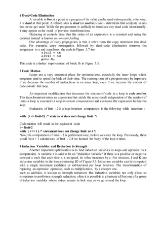 6 Dead-Code Elimination
A variable is live at a point in a program if its value can be used subsequently; otherwise,
it is dead at that point. A related idea is dead (or useless) code - statements that compute values
that never get used. While the programmer is unlikely to introduce any dead code intentionally,
it may appear as the result of previous transformations.
Deducing at compile time that the value of an expression is a constant and using the
constant instead is known as constant folding.
One advantage of copy propagation is that it often turns the copy statement into dead
code. For example, copy propagation followed by dead-code elimination removes the
assignment to x and transforms the code in Figure 5.7 into
This code is a further improvement of block B5 in Figure 5.5.
7 Code Motion
Loops are a very important place for optimizations, especially the inner loops where
programs tend to spend the bulk of their time. The running time of a program may be improved
if we decrease the number of instructions in an inner loop, even if we increase the amount of
code outside that loop.
An important modification that decreases the amount of code in a loop is code motion.
This transformation takes an expression that yields the same result independent of the number of
times a loop is executed (a loop-invariant computation) and evaluates the expression before the
loop.
Evaluation of limit - 2 is a loop-invariant computation in the following while statement :
while (i <= limit-2) /* statement does not change limit */
Code motion will result in the equivalent code
t = limit-2
while ( i <= t ) /* statement does not change limit or t */
Now, the computation of limit - 2 is performed once, before we enter the loop. Previously, there
would be n + 1 calculations of limit - 2 if we iterated the body of the loop n times.
8 Induction Variables and Reduction in Strength
Another important optimization is to find induction variables in loops and optimize their
computation. A variable x is said to be an "induction variable" if there is a positive or negative
constant c such that each time x is assigned, its value increases by c. For instance, i and t2 are
induction variables in the loop containing B2 of Figure 5.5. Induction variables can be computed
with a single increment (addition or subtraction) per loop iteration. The transformation of
replacing an expensive operation, such as multiplication, by a cheaper one,
such as addition, is known as strength reduction. But induction variables not only allow us
sometimes to perform a strength reduction; often it is possible to eliminate all but one of a group
of induction variables whose values remain in lock step as we go around the loop.
 