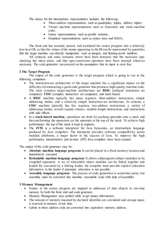 The choice for the intermediate representation includes the following:
 Three-address representations such as quadruples, triples, indirect triples;
 Virtual machine representations such as bytecodes and stack-machine
code;
 Linear representations such as postfix notation.
 Graphical representations such as syntax trees and DAG's.
The front end has scanned, parsed, and translated the source program into a relatively
low-level IR, so that the values of the names appearing in the IR can be represented by quantities
that the target machine can directly manipulate, such as integers and floating-point numbers.
All syntactic and static semantic errors have been detected, that the necessary type
checking has taken place, and that type-conversion operators have been inserted wherever
necessary. The code generator can proceed on the assumption that its input is error free.
2 The Target Program
The output of the code generator is the target program which is going to run in the
following computers.
 The instruction-set architecture of the target machine has a significant impact on the
difficulty of constructing a good code generator that produces high-quality machine code.
The most common target-machine architectures are RISC (reduced instruction set
computer), CISC (complex instruction set computer), and stack based.
 A RISC machine typically has many registers, three-address instructions, simple
addressing modes, and a relatively simple instruction-set architecture. In contrast, a
CISC machine typically has few registers, two-address instructions, a variety of
addressing modes, several register classes, variable-length instructions, and instructions
with side effects.
 In a stack-based machine, operations are done by pushing operands onto a stack and
then performing the operations on the operands at the top of the stack. To achieve high
performance the top of the stack is kept in registers.
 The JVM is a software interpreter for Java bytecodes, an intermediate language
produced by Java compilers. The interpreter provides software compatibility across
multiple platforms, a major factor in the success of Java. To improve the high
performance interpretation just-in-time (JIT) Java compilers have been created.
The output of the code generator may be:
 Absolute machine language program: It can be placed in a fixed memory location and
immediately executed.
 Reloadable machine-language program: It allows subprograms (object modules) to be
compiled separately. A set of relocatable object modules can be linked together and
loaded for execution by a linking loader. the compiler must provide explicit relocation
information to the loader if automatic relocation is not possible.
 Assembly language program: The process of code generation is somewhat easier, but
assembly must be converted into machine executable code with help of assembler.
3 Memory Management
 Names in the source program are mapped to addresses of data objects in run-time
memory by both the front end and code generator.
 Memory Management uses symbol table to get names information.
 The amount of memory required by declared identifies are calculated and storage space
is reserved in memory at run time.
 Labels in three address code are converted into equivalent memory address.
 