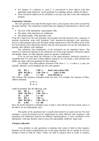  For instance if a reference to “goto j” is encountered in three address code then
appropriate jump instruction can be generated by computing memory address for label j.
 Some instruction address can be calculated in run time only that is also after loading the
program.
4 Instruction Selection
The code generator must map the IR program into a code sequence that can be executed by
the target machine. The complexity of performing this mapping is determined by a factors such
as
 The level of the intermediate representation (IR).
 The nature of the instruction-set architecture.
 The desired quality of the generated code.
If the IR is high level, the code generator may translate each IR statement into a sequence of
machine instructions using code templates. Such statement-by-statement code generation,
however, often produces poor code that needs further optimization. If the IR reflects some of the
low-level details of the underlying machine, then the code generator can use this information to
generate more efficient code sequences.
The uniformity and completeness of the instruction set are important factors. The
selection of instruction depends on the instruction set of the target machine. Instruction speeds
and machine idioms are other important factors in selection of instruction.
If we do not care about the efficiency of the target program, instruction selection is
straightforward. For each type of three-address statement, we can design a code skeleton that
defines the target code to be generated for that construct.
For example, every three-address statement of the form x = y + z, where x, y, and z are
statically allocated, can be translated into the code sequence
LD R0, y // R0 = y (load y into register RO)
ADD R0, R0, z // R0 = R 0 + z (add z to R0)
ST x, R0 // x = R0 (store RO into x)
This strategy often produces redundant loads and stores. For example, the sequence of three-
address statements
a = b + c
d = a + e
would be translated into the following code
LD R0, b // R0 = b
ADD R0, R0, c // R0 = R0 + c
ST a, R0 // a = R0
LD R0, a // R0 = a
ADD R0, R0, e // R0 = R0 + e
ST d, R0 // d = R0
Here, the fourth statement is redundant since it loads a value that has just been stored, and so is
the third if a is not subsequently used.
The quality of the generated code is usually determined by its speed and size. On most
machines, a given IR program can be implemented by many different code sequences, with
significant cost differences between the different implementations. A naive translation of the
intermediate code may therefore lead to correct but unacceptably inefficient target code.
5 RegisterAllocation
A key problem in code generation is deciding what values to hold in what registers.
Registers are the fastest computational unit on the target machine, but we usually do not have
enough of them to hold all values. Values not held in registers need to reside in memory.
 