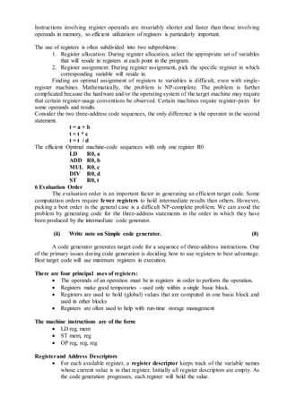 Instructions involving register operands are invariably shorter and faster than those involving
operands in memory, so efficient utilization of registers is particularly important.
The use of registers is often subdivided into two subproblems:
1. Register allocation: During register allocation, select the appropriate set of variables
that will reside in registers at each point in the program.
2. Register assignment: During register assignment, pick the specific register in which
corresponding variable will reside in.
Finding an optimal assignment of registers to variables is difficult, even with single-
register machines. Mathematically, the problem is NP-complete. The problem is further
complicated because the hardware and/or the operating system of the target machine may require
that certain register-usage conventions be observed. Certain machines require register-pairs for
some operands and results.
Consider the two three-address code sequences, the only difference is the operator in the second
statement.
t = a + b
t = t * c
t = t / d
The efficient Optimal machine-code sequences with only one register R0
LD R0, a
ADD R0, b
MUL R0, c
DIV R0, d
ST R0, t
6 Evaluation Order
The evaluation order is an important factor in generating an efficient target code. Some
computation orders require fewer registers to hold intermediate results than others. However,
picking a best order in the general case is a difficult NP-complete problem. We can avoid the
problem by generating code for the three-address statements in the order in which they have
been produced by the intermediate code generator.
(ii) Write note on Simple code generator. (8)
A code generator generates target code for a sequence of three-address instructions. One
of the primary issues during code generation is deciding how to use registers to best advantage.
Best target code will use minimum registers in execution.
There are four principal uses of registers:
 The operands of an operation must be in registers in order to perform the operation.
 Registers make good temporaries - used only within a single basic block.
 Registers are used to hold (global) values that are computed in one basic block and
used in other blocks
 Registers are often used to help with run-time storage management
The machine instructions are of the form
 LD reg, mem
 ST mem, reg
 OP reg, reg, reg
Registerand Address Descriptors
 For each available register, a register descriptor keeps track of the variable names
whose current value is in that register. Initially all register descriptors are empty. As
the code generation progresses, each register will hold the value.
 