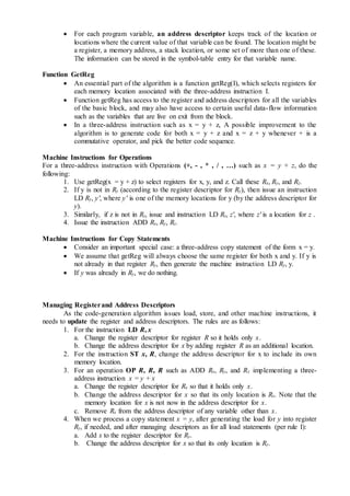  For each program variable, an address descriptor keeps track of the location or
locations where the current value of that variable can be found. The location might be
a register, a memory address, a stack location, or some set of more than one of these.
The information can be stored in the symbol-table entry for that variable name.
Function GetReg
 An essential part of the algorithm is a function getReg(I), which selects registers for
each memory location associated with the three-address instruction I.
 Function getReg has access to the register and address descriptors for all the variables
of the basic block, and may also have access to certain useful data-flow information
such as the variables that are live on exit from the block.
 In a three-address instruction such as x = y + z, A possible improvement to the
algorithm is to generate code for both x = y + z and x = z + y whenever + is a
commutative operator, and pick the better code sequence.
Machine Instructions for Operations
For a three-address instruction with Operations (+, - , * , / , …) such as x = y + z, do the
following:
1. Use getReg(x = y + z) to select registers for x, y, and z. Call these Rx, Ry, and Rz.
2. If y is not in Ry (according to the register descriptor for Ry), then issue an instruction
LD Ry, y', where y' is one of the memory locations for y (by the address descriptor for
y).
3. Similarly, if z is not in Rz, issue and instruction LD Rz, z', where z' is a location for z .
4. Issue the instruction ADD Rx, Ry, Rz.
Machine Instructions for Copy Statements
 Consider an important special case: a three-address copy statement of the form x = y.
 We assume that getReg will always choose the same register for both x and y. If y is
not already in that register Ry, then generate the machine instruction LD Ry, y.
 If y was already in Ry, we do nothing.
Managing Registerand Address Descriptors
As the code-generation algorithm issues load, store, and other machine instructions, it
needs to update the register and address descriptors. The rules are as follows:
1. For the instruction LD R, x
a. Change the register descriptor for register R so it holds only x.
b. Change the address descriptor for x by adding register R as an additional location.
2. For the instruction ST x, R, change the address descriptor for x to include its own
memory location.
3. For an operation OP R, R, R such as ADD Rx, Ry, and Rz implementing a three-
address instruction x = y + x
a. Change the register descriptor for Rx so that it holds only x.
b. Change the address descriptor for x so that its only location is Rx. Note that the
memory location for x is not now in the address descriptor for x.
c. Remove Rx from the address descriptor of any variable other than x.
4. When we process a copy statement x = y, after generating the load for y into register
Ry, if needed, and after managing descriptors as for all load statements (per rule I):
a. Add x to the register descriptor for Ry.
b. Change the address descriptor for x so that its only location is Ry.
 