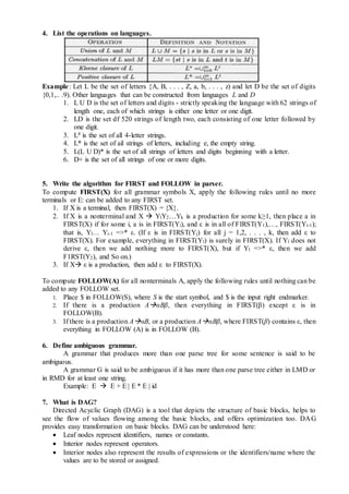 4. List the operations on languages.
Example: Let L be the set of letters {A, B, . . . , Z, a, b, . . . , z) and let D be the set of digits
{0,1,.. .9). Other languages that can be constructed from languages L and D
1. L U D is the set of letters and digits - strictly speaking the language with 62 strings of
length one, each of which strings is either one letter or one digit.
2. LD is the set df 520 strings of length two, each consisting of one letter followed by
one digit.
3. L4 is the set of all 4-letter strings.
4. L* is the set of ail strings of letters, including e, the empty string.
5. L(L U D)* is the set of all strings of letters and digits beginning with a letter.
6. D+ is the set of all strings of one or more digits.
5. Write the algorithm for FIRST and FOLLOW in parser.
To compute FIRST(X) for all grammar symbols X, apply the following rules until no more
terminals or E: can be added to any FIRST set.
1. If X is a terminal, then FIRST(X) = {X}.
2. If X is a nonterminal and X  YlY2…Yk is a production for some k≥1, then place a in
FIRST(X) if for some i, a is in FIRST(Yi), and ε is in all of FIRST(Y1),…, FIRST(Yi-1);
that is, Yl… Yi-1 =>* ε. (If ε is in FIRST(Yj) for all j = 1,2, . . . , k, then add ε to
FIRST(X). For example, everything in FIRST(Yl) is surely in FIRST(X). If Yl does not
derive ε, then we add nothing more to FIRST(X), but if Yl =>* ε, then we add
F1RST(Y2), and So on.)
3. If X ε is a production, then add ε to FIRST(X).
To compute FOLLOW(A) for all nonterminals A, apply the following rules until nothing can be
added to any FOLLOW set.
1. Place $ in FOLLOW(S), where S is the start symbol, and $ is the input right endmarker.
2. If there is a production AαBβ, then everything in FIRST(β) except ε is in
FOLLOW(B).
3. If there is a production AαB, or a production AαBβ, where FIRST(β) contains ε, then
everything in FOLLOW (A) is in FOLLOW (B).
6. Define ambiguous grammar.
A grammar that produces more than one parse tree for some sentence is said to be
ambiguous.
A grammar G is said to be ambiguous if it has more than one parse tree either in LMD or
in RMD for at least one string.
Example: E  E + E | E * E | id
7. What is DAG?
Directed Acyclic Graph (DAG) is a tool that depicts the structure of basic blocks, helps to
see the flow of values flowing among the basic blocks, and offers optimization too. DAG
provides easy transformation on basic blocks. DAG can be understood here:
 Leaf nodes represent identifiers, names or constants.
 Interior nodes represent operators.
 Interior nodes also represent the results of expressions or the identifiers/name where the
values are to be stored or assigned.
 