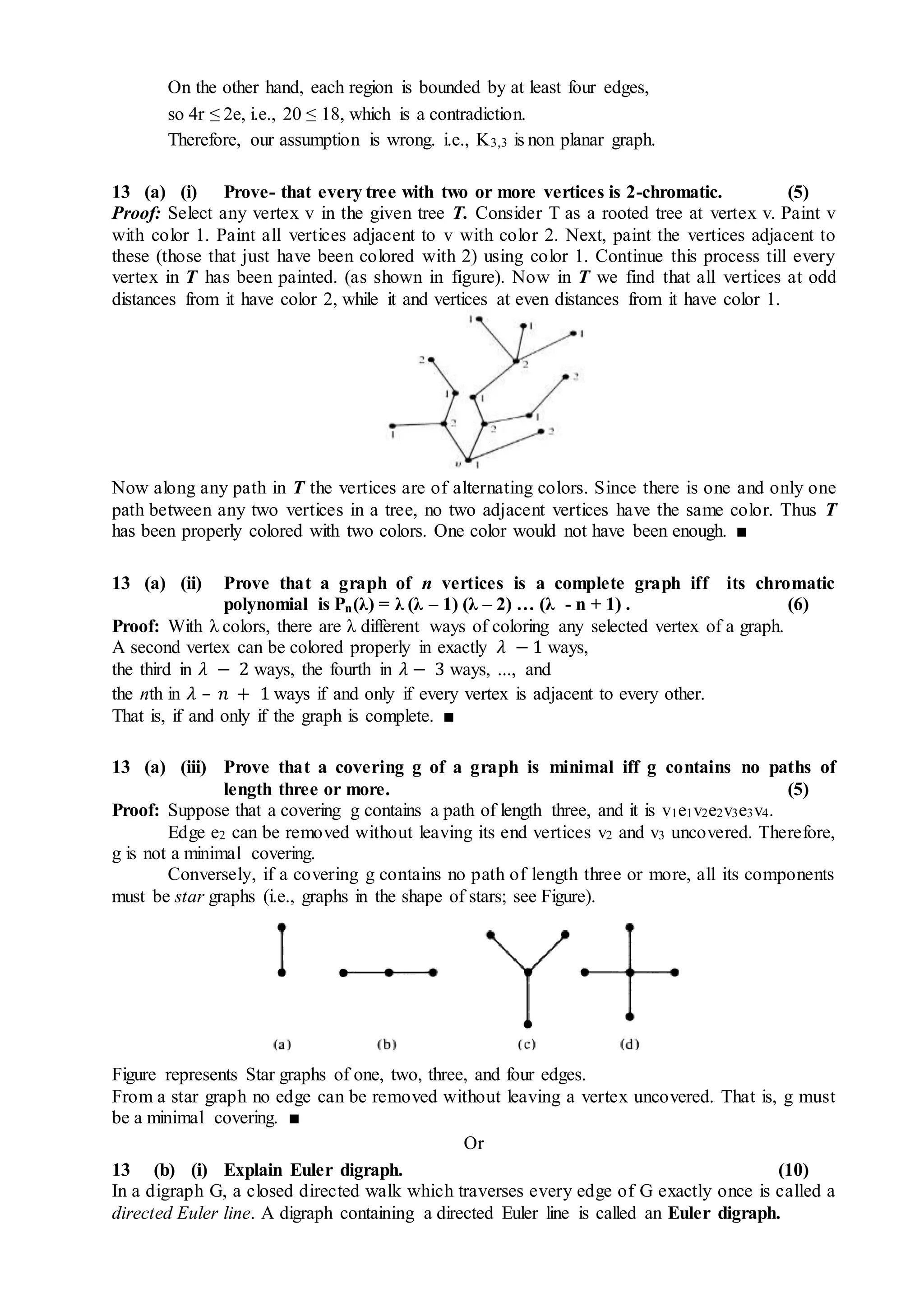 On the other hand, each region is bounded by at least four edges,
so 4r ≤ 2e, i.e., 20 ≤ 18, which is a contradiction.
Therefore, our assumption is wrong. i.e., K3,3 is non planar graph.
13 (a) (i) Prove- that every tree with two or more vertices is 2-chromatic. (5)
Proof: Select any vertex v in the given tree T. Consider T as a rooted tree at vertex v. Paint v
with color 1. Paint all vertices adjacent to v with color 2. Next, paint the vertices adjacent to
these (those that just have been colored with 2) using color 1. Continue this process till every
vertex in T has been painted. (as shown in figure). Now in T we find that all vertices at odd
distances from it have color 2, while it and vertices at even distances from it have color 1.
Now along any path in T the vertices are of alternating colors. Since there is one and only one
path between any two vertices in a tree, no two adjacent vertices have the same color. Thus T
has been properly colored with two colors. One color would not have been enough. ■
13 (a) (ii) Prove that a graph of n vertices is a complete graph iff its chromatic
polynomial is Pn(λ) = λ (λ – 1) (λ – 2) … (λ - n + 1) . (6)
Proof: With λ colors, there are λ different ways of coloring any selected vertex of a graph.
A second vertex can be colored properly in exactly 𝜆 − 1 ways,
the third in 𝜆 − 2 ways, the fourth in 𝜆 − 3 ways, ..., and
the nth in 𝜆 – 𝑛 + 1 ways if and only if every vertex is adjacent to every other.
That is, if and only if the graph is complete. ■
13 (a) (iii) Prove that a covering g of a graph is minimal iff g contains no paths of
length three or more. (5)
Proof: Suppose that a covering g contains a path of length three, and it is v1e1v2e2v3e3v4.
Edge e2 can be removed without leaving its end vertices v2 and v3 uncovered. Therefore,
g is not a minimal covering.
Conversely, if a covering g contains no path of length three or more, all its components
must be star graphs (i.e., graphs in the shape of stars; see Figure).
Figure represents Star graphs of one, two, three, and four edges.
From a star graph no edge can be removed without leaving a vertex uncovered. That is, g must
be a minimal covering. ■
Or
13 (b) (i) Explain Euler digraph. (10)
In a digraph G, a closed directed walk which traverses every edge of G exactly once is called a
directed Euler line. A digraph containing a directed Euler line is called an Euler digraph.
 