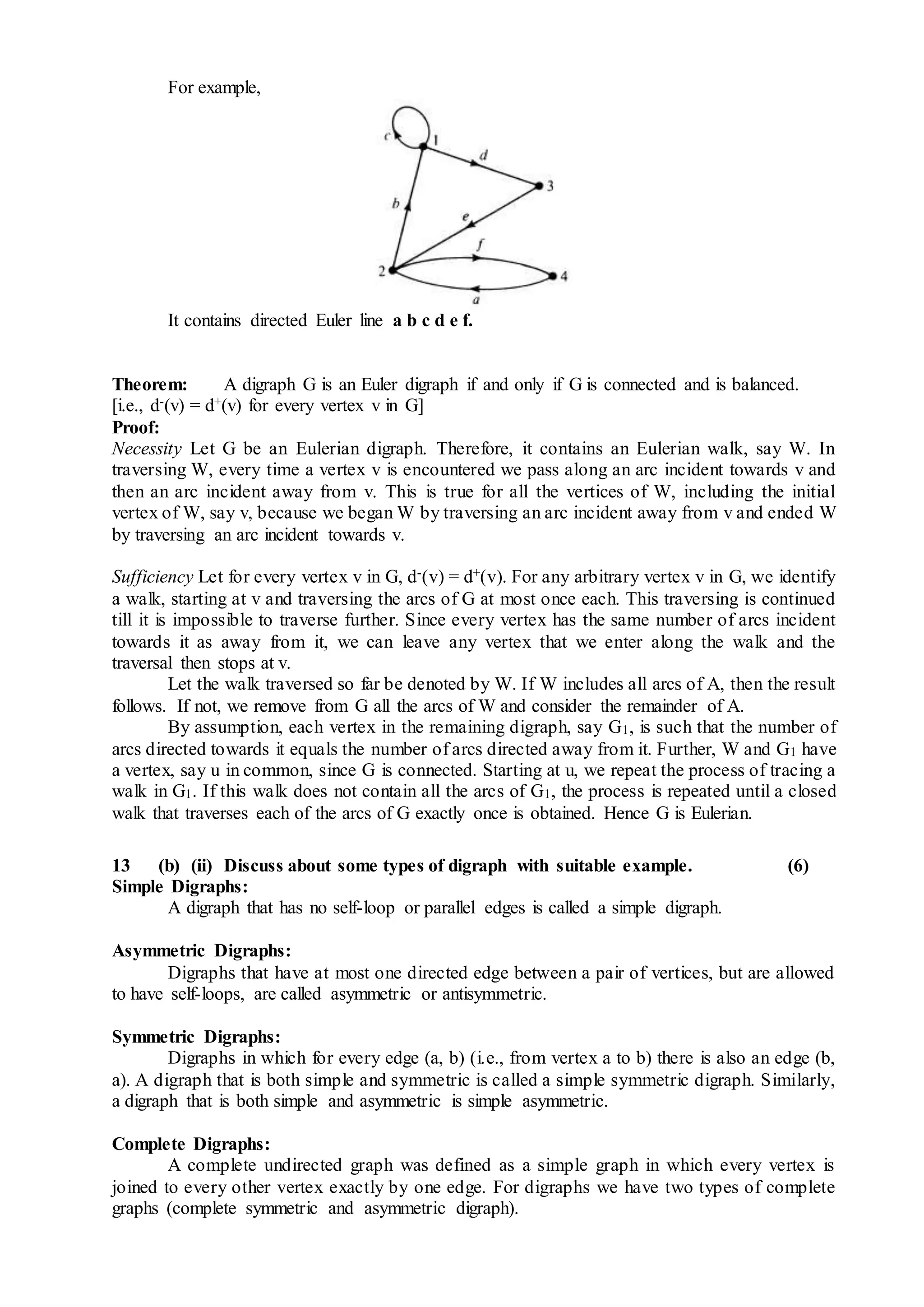 For example,
It contains directed Euler line a b c d e f.
Theorem: A digraph G is an Euler digraph if and only if G is connected and is balanced.
[i.e., d-(v) = d+(v) for every vertex v in G]
Proof:
Necessity Let G be an Eulerian digraph. Therefore, it contains an Eulerian walk, say W. In
traversing W, every time a vertex v is encountered we pass along an arc incident towards v and
then an arc incident away from v. This is true for all the vertices of W, including the initial
vertex of W, say v, because we began W by traversing an arc incident away from v and ended W
by traversing an arc incident towards v.
Sufficiency Let for every vertex v in G, d-(v) = d+(v). For any arbitrary vertex v in G, we identify
a walk, starting at v and traversing the arcs of G at most once each. This traversing is continued
till it is impossible to traverse further. Since every vertex has the same number of arcs incident
towards it as away from it, we can leave any vertex that we enter along the walk and the
traversal then stops at v.
Let the walk traversed so far be denoted by W. If W includes all arcs of A, then the result
follows. If not, we remove from G all the arcs of W and consider the remainder of A.
By assumption, each vertex in the remaining digraph, say G1, is such that the number of
arcs directed towards it equals the number of arcs directed away from it. Further, W and G1 have
a vertex, say u in common, since G is connected. Starting at u, we repeat the process of tracing a
walk in G1. If this walk does not contain all the arcs of G1, the process is repeated until a closed
walk that traverses each of the arcs of G exactly once is obtained. Hence G is Eulerian.
13 (b) (ii) Discuss about some types of digraph with suitable example. (6)
Simple Digraphs:
A digraph that has no self-loop or parallel edges is called a simple digraph.
Asymmetric Digraphs:
Digraphs that have at most one directed edge between a pair of vertices, but are allowed
to have self-loops, are called asymmetric or antisymmetric.
Symmetric Digraphs:
Digraphs in which for every edge (a, b) (i.e., from vertex a to b) there is also an edge (b,
a). A digraph that is both simple and symmetric is called a simple symmetric digraph. Similarly,
a digraph that is both simple and asymmetric is simple asymmetric.
Complete Digraphs:
A complete undirected graph was defined as a simple graph in which every vertex is
joined to every other vertex exactly by one edge. For digraphs we have two types of complete
graphs (complete symmetric and asymmetric digraph).
 