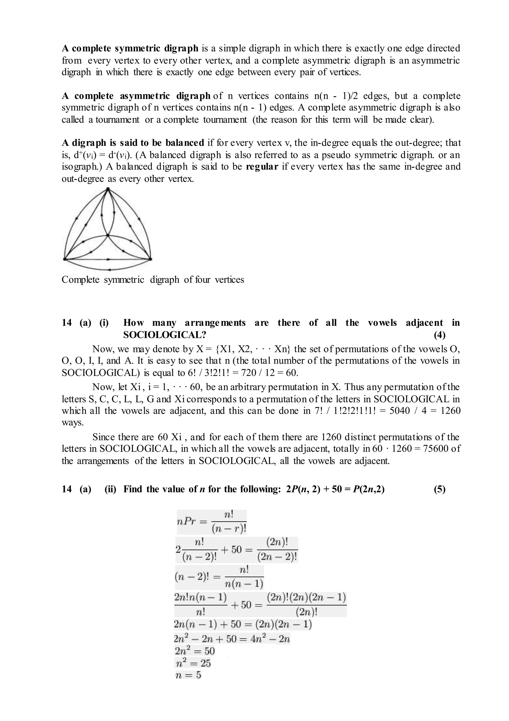 A complete symmetric digraph is a simple digraph in which there is exactly one edge directed
from every vertex to every other vertex, and a complete asymmetric digraph is an asymmetric
digraph in which there is exactly one edge between every pair of vertices.
A complete asymmetric digraph of n vertices contains n(n - 1)/2 edges, but a complete
symmetric digraph of n vertices contains n(n - 1) edges. A complete asymmetric digraph is also
called a tournament or a complete tournament (the reason for this term will be made clear).
A digraph is said to be balanced if for every vertex v, the in-degree equals the out-degree; that
is, d+(vi) = d-(vi). (A balanced digraph is also referred to as a pseudo symmetric digraph. or an
isograph.) A balanced digraph is said to be regular if every vertex has the same in-degree and
out-degree as every other vertex.
Complete symmetric digraph of four vertices
14 (a) (i) How many arrangements are there of all the vowels adjacent in
SOCIOLOGICAL? (4)
Now, we may denote by X = {X1, X2, · · · Xn} the set of permutations of the vowels O,
O, O, I, I, and A. It is easy to see that n (the total number of the permutations of the vowels in
SOCIOLOGICAL) is equal to 6! / 3!2!1! = 720 / 12 = 60.
Now, let Xi , i = 1, · · · 60, be an arbitrary permutation in X. Thus any permutation of the
letters S, C, C, L, L, G and Xi corresponds to a permutation of the letters in SOCIOLOGICAL in
which all the vowels are adjacent, and this can be done in 7! / 1!2!2!1!1! = 5040 / 4 = 1260
ways.
Since there are 60 Xi , and for each of them there are 1260 distinct permutations of the
letters in SOCIOLOGICAL, in which all the vowels are adjacent, totally in 60 · 1260 = 75600 of
the arrangements of the letters in SOCIOLOGICAL, all the vowels are adjacent.
14 (a) (ii) Find the value of n for the following: 2P(n, 2) + 50 = P(2n,2) (5)
 