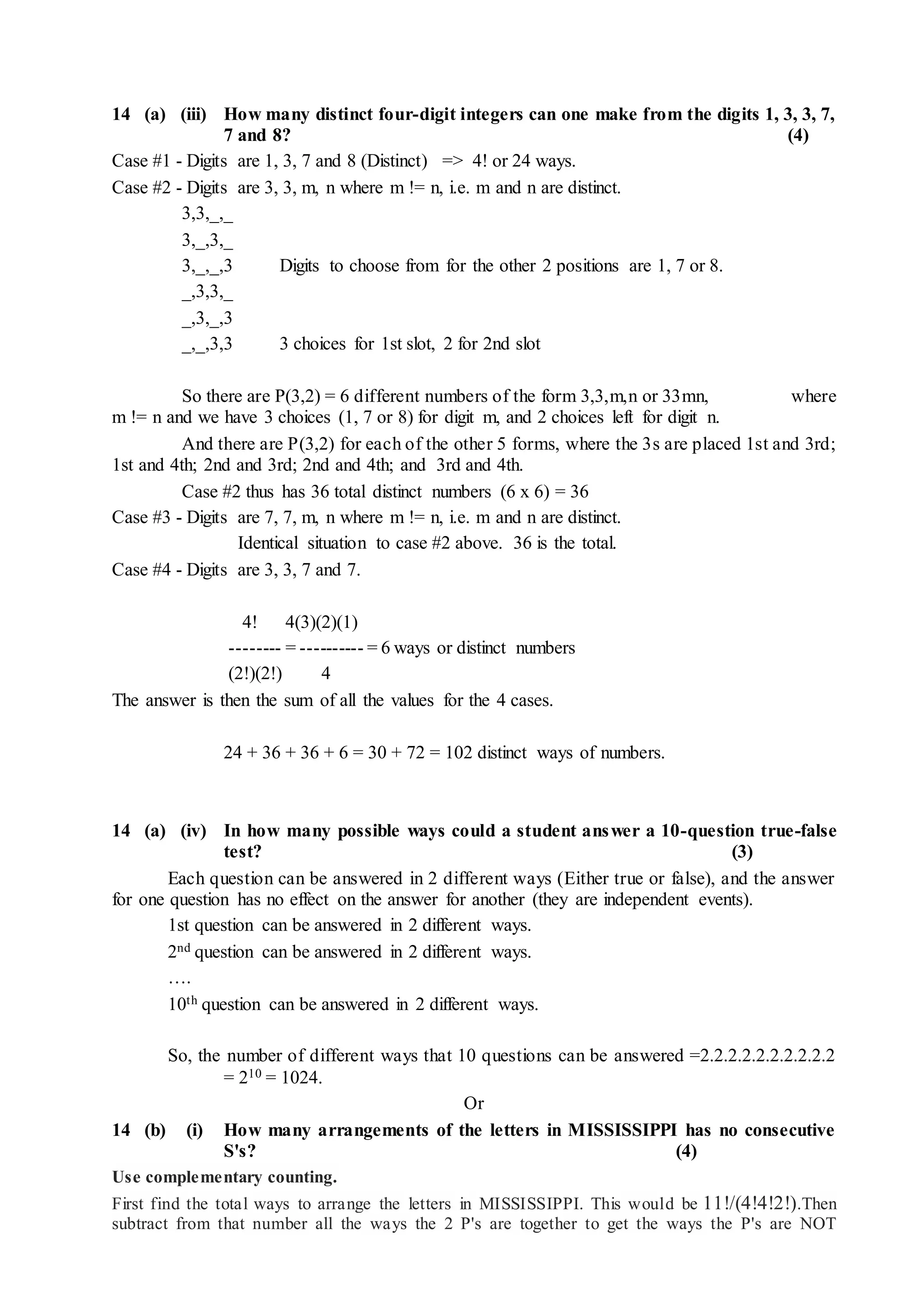 14 (a) (iii) How many distinct four-digit integers can one make from the digits 1, 3, 3, 7,
7 and 8? (4)
Case #1 - Digits are 1, 3, 7 and 8 (Distinct) => 4! or 24 ways.
Case #2 - Digits are 3, 3, m, n where m != n, i.e. m and n are distinct.
3,3,_,_
3,_,3,_
3,_,_,3 Digits to choose from for the other 2 positions are 1, 7 or 8.
_,3,3,_
_,3,_,3
_,_,3,3 3 choices for 1st slot, 2 for 2nd slot
So there are P(3,2) = 6 different numbers of the form 3,3,m,n or 33mn, where
m != n and we have 3 choices (1, 7 or 8) for digit m, and 2 choices left for digit n.
And there are P(3,2) for each of the other 5 forms, where the 3s are placed 1st and 3rd;
1st and 4th; 2nd and 3rd; 2nd and 4th; and 3rd and 4th.
Case #2 thus has 36 total distinct numbers (6 x 6) = 36
Case #3 - Digits are 7, 7, m, n where m != n, i.e. m and n are distinct.
Identical situation to case #2 above. 36 is the total.
Case #4 - Digits are 3, 3, 7 and 7.
4! 4(3)(2)(1)
-------- = ---------- = 6 ways or distinct numbers
(2!)(2!) 4
The answer is then the sum of all the values for the 4 cases.
24 + 36 + 36 + 6 = 30 + 72 = 102 distinct ways of numbers.
14 (a) (iv) In how many possible ways could a student answer a 10-question true-false
test? (3)
Each question can be answered in 2 different ways (Either true or false), and the answer
for one question has no effect on the answer for another (they are independent events).
1st question can be answered in 2 different ways.
2nd question can be answered in 2 different ways.
….
10th question can be answered in 2 different ways.
So, the number of different ways that 10 questions can be answered =2.2.2.2.2.2.2.2.2.2
= 210 = 1024.
Or
14 (b) (i) How many arrangements of the letters in MISSISSIPPI has no consecutive
S's? (4)
Use complementary counting.
First find the total ways to arrange the letters in MISSISSIPPI. This would be 11!/(4!4!2!).Then
subtract from that number all the ways the 2 P's are together to get the ways the P's are NOT
 