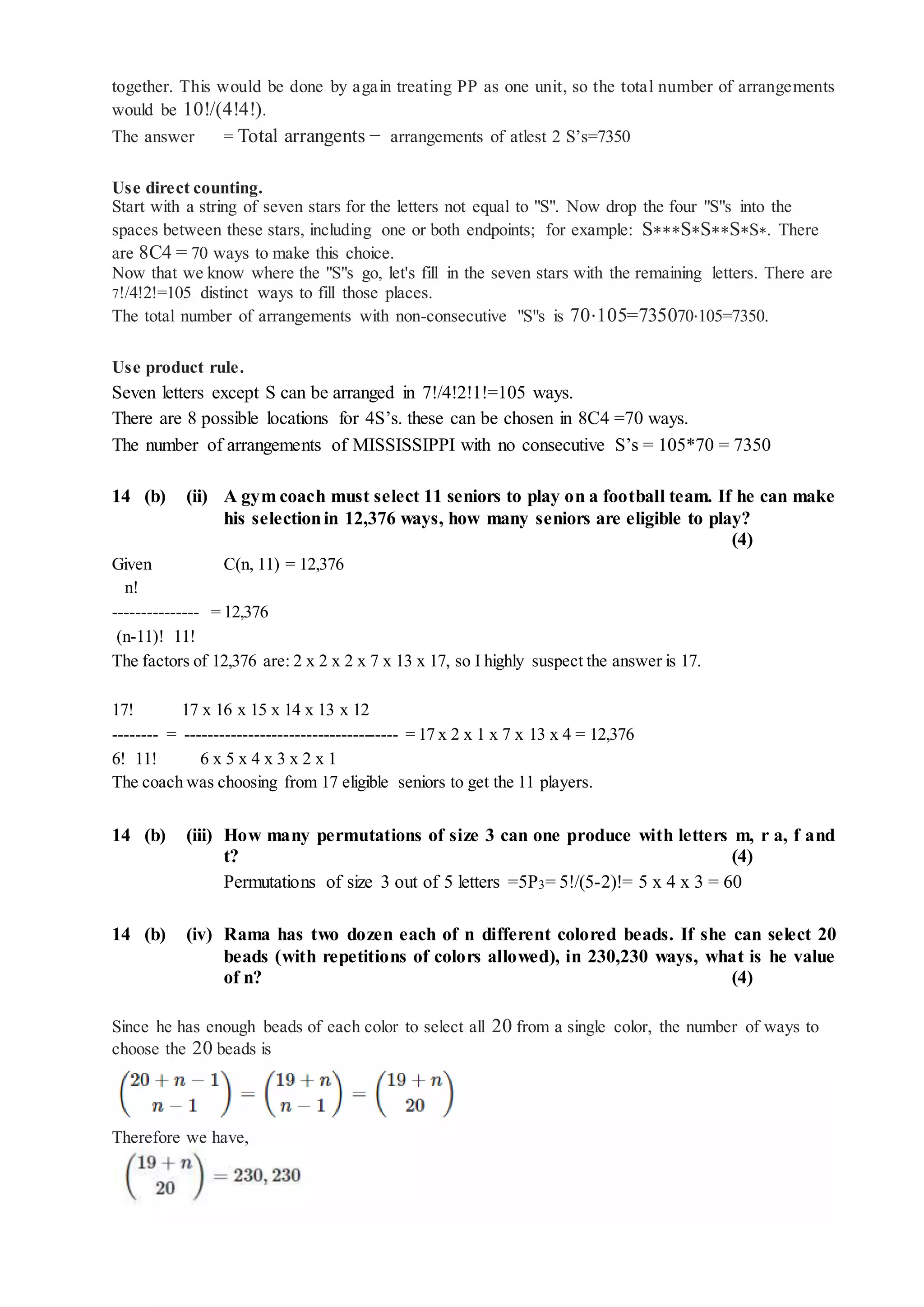 together. This would be done by again treating PP as one unit, so the total number of arrangements
would be 10!/(4!4!).
The answer = Total arrangents − arrangements of atlest 2 S’s=7350
Use direct counting.
Start with a string of seven stars for the letters not equal to "S". Now drop the four "S"s into the
spaces between these stars, including one or both endpoints; for example: S∗∗∗S∗S∗∗S∗S∗. There
are 8C4 = 70 ways to make this choice.
Now that we know where the "S"s go, let's fill in the seven stars with the remaining letters. There are
7!/4!2!=105 distinct ways to fill those places.
The total number of arrangements with non-consecutive "S"s is 70⋅105=735070⋅105=7350.
Use product rule.
Seven letters except S can be arranged in 7!/4!2!1!=105 ways.
There are 8 possible locations for 4S’s. these can be chosen in 8C4 =70 ways.
The number of arrangements of MISSISSIPPI with no consecutive S’s = 105*70 = 7350
14 (b) (ii) A gym coach must select 11 seniors to play on a football team. If he can make
his selectionin 12,376 ways, how many seniors are eligible to play?
(4)
Given C(n, 11) = 12,376
n!
--------------- = 12,376
(n-11)! 11!
The factors of 12,376 are: 2 x 2 x 2 x 7 x 13 x 17, so I highly suspect the answer is 17.
17! 17 x 16 x 15 x 14 x 13 x 12
-------- = ------------------------------------- = 17 x 2 x 1 x 7 x 13 x 4 = 12,376
6! 11! 6 x 5 x 4 x 3 x 2 x 1
The coach was choosing from 17 eligible seniors to get the 11 players.
14 (b) (iii) How many permutations of size 3 can one produce with letters m, r a, f and
t? (4)
Permutations of size 3 out of 5 letters =5P3= 5!/(5-2)!= 5 x 4 x 3 = 60
14 (b) (iv) Rama has two dozen each of n different colored beads. If she can select 20
beads (with repetitions of colors allowed), in 230,230 ways, what is he value
of n? (4)
Since he has enough beads of each color to select all 20 from a single color, the number of ways to
choose the 20 beads is
Therefore we have,
 